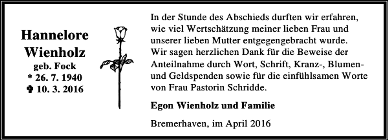 <p>Hannelore<br />Wienholz<br />geb. Fock<br />* 26. 7. 1940<br />< 10. 3. 2016</p><p>In der Stunde des Abschieds durften wir erfahren,<br />wie viel Wertschätzung meiner lieben Frau und<br />unserer lieben Mutter entgegengebracht wurde.<br />Wir sagen herzlichen Dank für die Beweise der<br />Anteilnahme durch Wort, Schrift, Kranz-, Blumenund Geldspenden sowie für die einfühlsamen Worte<br />von Frau Pastorin Schridde.<br />Egon Wienholz und Familie<br />Bremerhaven, im April 2016</p>