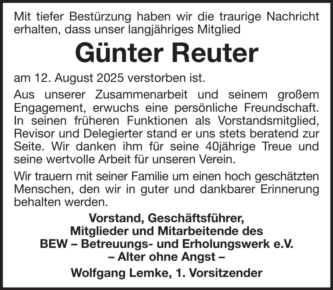 <p>Mit tiefer Bestürzung haben wir die traurige Nachricht<br />erhalten, dass unser langjähriges Mitglied</p><p>Günter Reuter</p><p>am 12. August 2025 verstorben ist.<br />Aus unserer Zusammenarbeit und seinem großem<br />Engagement, erwuchs eine persönliche Freundschaft.<br />In seinen früheren Funktionen als Vorstandsmitglied,<br />Revisor und Delegierter stand er uns stets beratend zur<br />Seite. Wir danken ihm für seine 40jährige Treue und<br />seine wertvolle Arbeit für unseren Verein.<br />Wir trauern mit seiner Familie um einen hoch geschätzten<br />Menschen, den wir in guter und dankbarer Erinnerung<br />behalten werden.<br />Vorstand, Geschäftsführer,<br />Mitglieder und Mitarbeitende des<br />BEW – Betreuungs- und Erholungswerk e.V.<br />– Alter ohne Angst –<br />Wolfgang Lemke, 1. Vorsitzender</p>