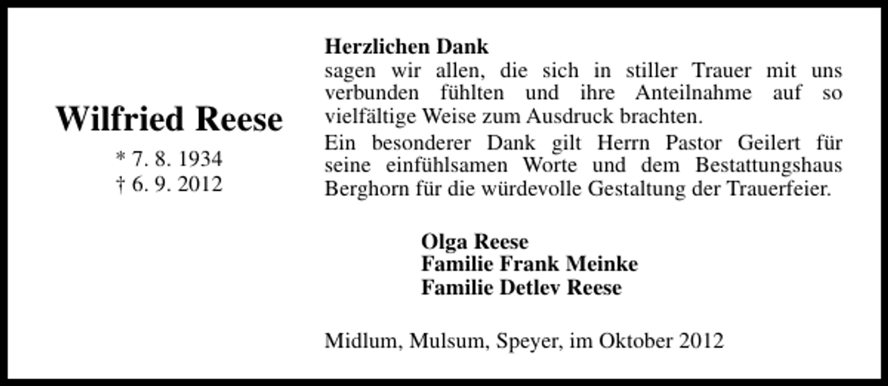 <p>Wilfried Reese<br />* 7. 8. 1934<br />† 6. 9. 2012</p><p>Herzlichen Dank<br />sagen wir allen, die sich in stiller Trauer mit uns<br />verbunden fühlten und ihre Anteilnahme auf so<br />vielfältige Weise zum Ausdruck brachten.<br />Ein besonderer Dank gilt Herrn Pastor Geilert für<br />seine einfühlsamen Worte und dem Bestattungshaus<br />Berghorn für die würdevolle Gestaltung der Trauerfeier.<br />Olga Reese<br />Familie Frank Meinke<br />Familie Detlev Reese<br />Midlum, Mulsum, Speyer, im Oktober 2012</p>