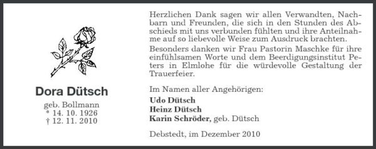 <p>Herzlichen Dank sagen wir allen Verwandten, Nachbarn und Freunden, die sich in den Stunden des Abschieds mit uns verbunden fühlten und ihre Anteilnahme auf so liebevolle Weise zum Ausdruck brachten. Besonders danken wir Frau Pastorin Maschke für ihre einfühlsamen Worte und dem Beerdigungsinstitut Peters in Elmlohe für die würdevolle Gestaltung der Trauerfeier.</p><p>Dora Dütsch<br />geb. Bollmann * 14. 10. 1926 † 12. 11. 2010</p><p>Im Namen aller Angehörigen: Udo Dütsch Heinz Dütsch Karin Schröder, geb. Dütsch Debstedt, im Dezember 2010</p>