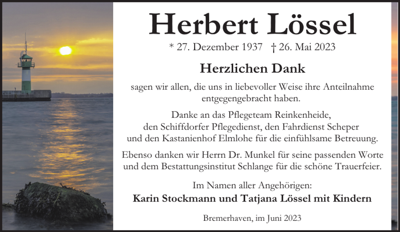 <p>Herbert Lössel<br />* 27. Dezember 1937 † 26. Mai 2023</p><p>Herzlichen Dank<br />sagen wir allen, die uns in liebevoller Weise ihre Anteilnahme<br />entgegengebracht haben.<br />Danke an das Pflegeteam Reinkenheide,<br />den Schiffdorfer Pflegedienst, den Fahrdienst Scheper<br />und den Kastanienhof Elmlohe für die einfühlsame Betreuung.<br />Ebenso danken wir Herrn Dr. Munkel für seine passenden Worte<br />und dem Bestattungsinstitut Schlange für die schöne Trauerfeier.<br />Im Namen aller Angehörigen:</p><p>Karin Stockmann und Tatjana Lössel mit Kindern<br />Bremerhaven, im Juni 2023</p>