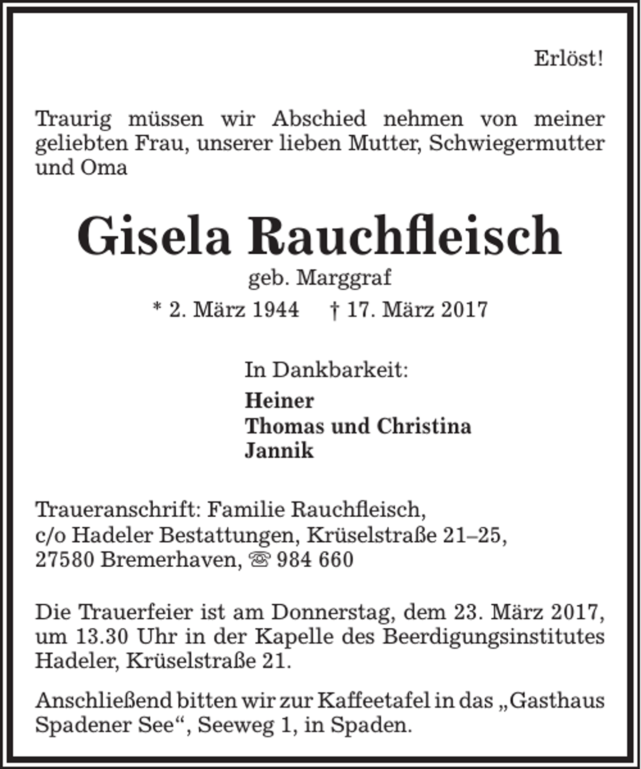 <p>Erlöst!<br />Traurig müssen wir Abschied nehmen von meiner<br />geliebten Frau, unserer lieben Mutter, Schwiegermutter<br />und Oma</p><p>Gisela Rauchfleisch<br />geb. Marggraf<br />* 2. März 1944 † 17. März 2017<br />In Dankbarkeit:<br />Heiner<br />Thomas und Christina<br />Jannik<br />Traueranschrift: Familie Rauchfleisch,<br />c/o Hadeler Bestattungen, Krüselstraße 21–25,<br />27580 Bremerhaven,  984 660<br />Die Trauerfeier ist am Donnerstag, dem 23. März 2017,<br />um 13.30 Uhr in der Kapelle des Beerdigungsinstitutes<br />Hadeler, Krüselstraße 21.<br />Anschließend bitten wir zur Kaffeetafel in das „Gasthaus<br />Spadener See“, Seeweg 1, in Spaden.</p>