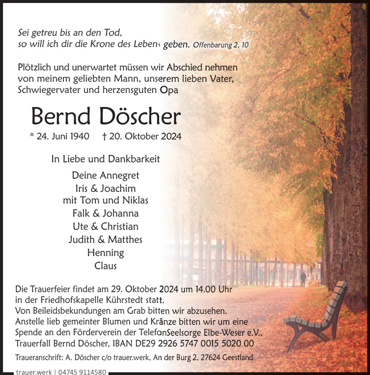 <p>Sei getreu bis an den Tod,<br />so will ich dir die Krone des Lebenss<br />Plötzlich und unerwartet müssen wi<br />von meinem geliebten Mann, unse<br />Schwiegervater und herzensguten O</p><p>Bernd Dösch</p><p>* 24. Juni 1940</p><p>† 20. Oktober</p><p>In Liebe und Dankbarkeit<br />Deine Annegret<br />Iris &amp; Joachim<br />mit Tom und Niklas<br />Falk &amp; Johanna<br />Ute &amp; Christian<br />Judith &amp; Matthes<br />Henning<br />Claus<br />Die Trauerfeier findet am 29. Oktober 2<br />in der Friedhofskapelle Kührstedt statt<br />Von Beileidsbekundungen am Grab bittt<br />Anstelle lieb gemeinter Blumen und Krä<br />Spende an den Förderverein der Telefo<br />Trauerfall Bernd Döscher, IBAN DE29 2<br />Traueranschrift: A. Döscher c/o trauer.werk, An<br />trauer.werk | 04745 9114580</p>