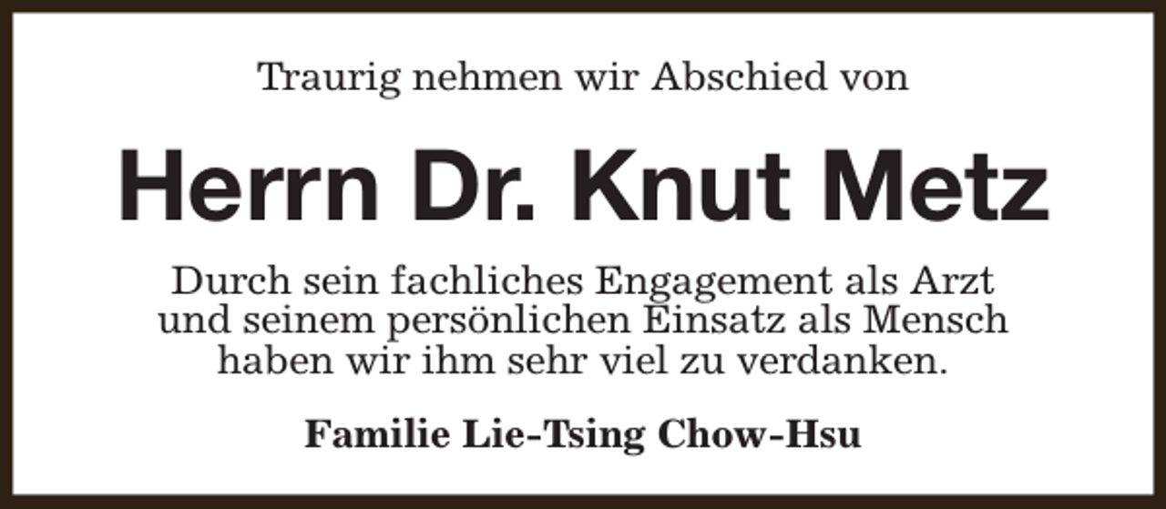 <p>Traurig nehmen wir Abschied von</p><p>Herrn Dr. Knut Metz<br />Durch sein fachliches Engagement als Arzt<br />und seinem persönlichen Einsatz als Mensch<br />haben wir ihm sehr viel zu verdanken.<br />Familie Lie-Tsing Chow-Hsu</p>