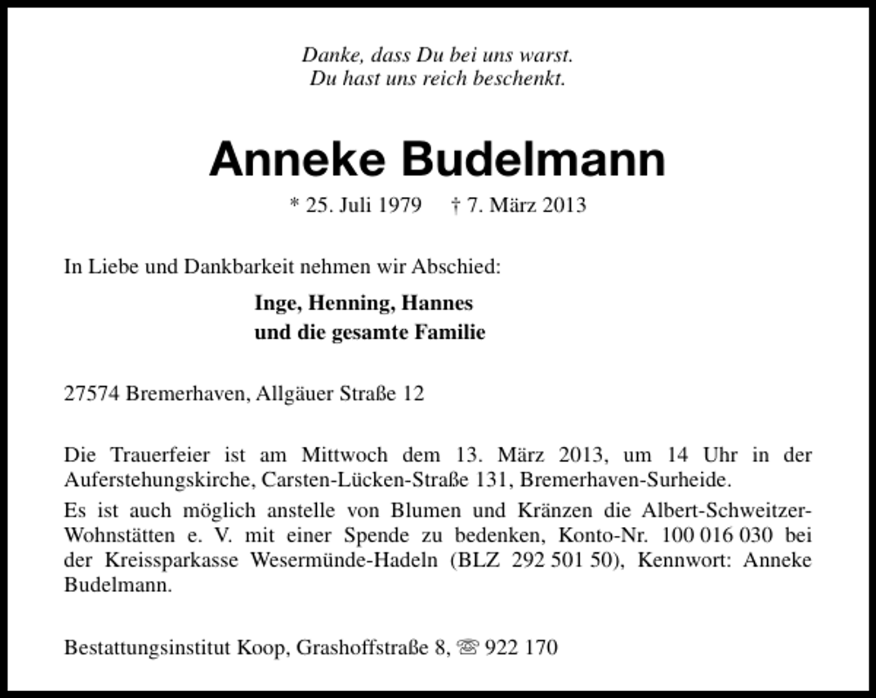 <p>Danke, dass Du bei uns warst.<br />Du hast uns reich beschenkt.</p><p>Anneke Budelmann<br />* 25. Juli 1979</p><p>† 7. März 2013</p><p>In Liebe und Dankbarkeit nehmen wir Abschied:<br />Inge, Henning, Hannes<br />und die gesamte Familie<br />27574 Bremerhaven, Allgäuer Straße 12<br />Die Trauerfeier ist am Mittwoch dem 13. März 2013, um 14 Uhr in der<br />Auferstehungskirche, Carsten-Lücken-Straße 131, Bremerhaven-Surheide.<br />Es ist auch möglich anstelle von Blumen und Kränzen die Albert-SchweitzerWohnstätten e. V. mit einer Spende zu bedenken, Konto-Nr. 1016 030 bei<br />der Kreissparkasse Wesermünde-Hadeln (BLZ 292 501 50), Kennwort: Anneke<br />Budelmann.<br />Bestattungsinstitut Koop, Grashoffstraße 8, s 922 170</p>