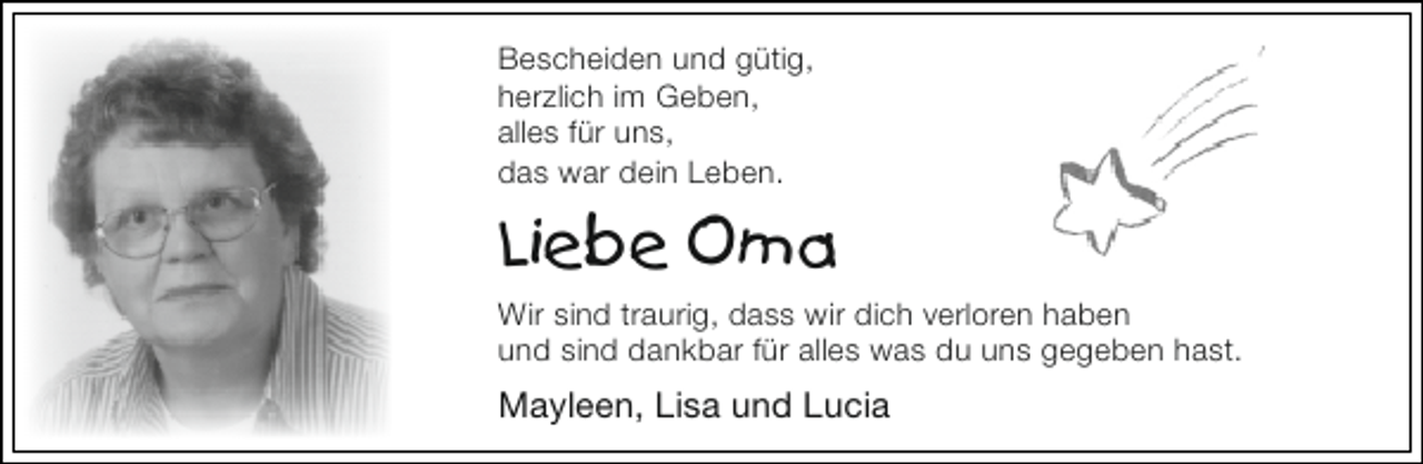 <p>Bescheiden und gütig,<br />herzlich im Geben,<br />alles für uns,<br />das war dein Leben.</p><p>Liebe Oma<br />Wir sind traurig, dass wir dich verloren haben<br />und sind dankbar für alles was du uns gegeben hast.</p><p>Mayleen, Lisa und Lucia</p>