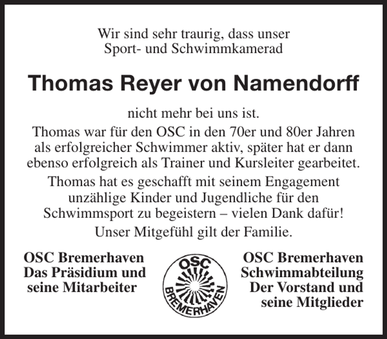 <p>Wir sind sehr traurig, dass unser<br />Sport- und Schwimmkamerad</p><p>Thomas Reyer von Namendorff<br />nicht mehr bei uns ist.<br />Thomas war für den OSC in den 70er und 80er Jahren<br />als erfolgreicher Schwimmer aktiv, später hat er dann<br />ebenso erfolgreich als Trainer und Kursleiter gearbeitet.<br />Thomas hat es geschafft mit seinem Engagement<br />unzählige Kinder und Jugendliche für den<br />Schwimmsport zu begeistern – vielen Dank dafür!<br />Unser Mitgefühl gilt der Familie.<br />OSC Bremerhaven<br />Das Präsidium und<br />seine Mitarbeiter</p><p>OSC Bremerhaven<br />Schwimmabteilung<br />Der Vorstand und<br />seine Mitglieder</p>