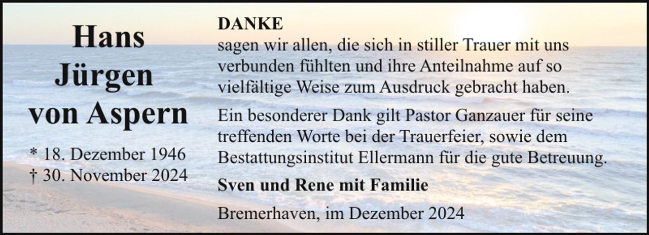<p>Hans<br />Jürgen<br />von Aspern<br />* 18. Dezember 1946<br />† 30. November 2024</p><p>DANKE<br />sagen wir allen, die sich in stiller Trauer mit uns<br />verbunden fühlten und ihre Anteilnahme auf so<br />vielfältige Weise zum Ausdruck gebracht haben.<br />Ein besonderer Dank gilt Pastor Ganzauer für seine<br />treffenden Worte bei der Trauerfeier, sowie dem<br />Bestattungsinstitut Ellermann für die gute Betreuung.<br />Sven und Rene mit Familie<br />Bremerhaven, im Dezember 2024</p>