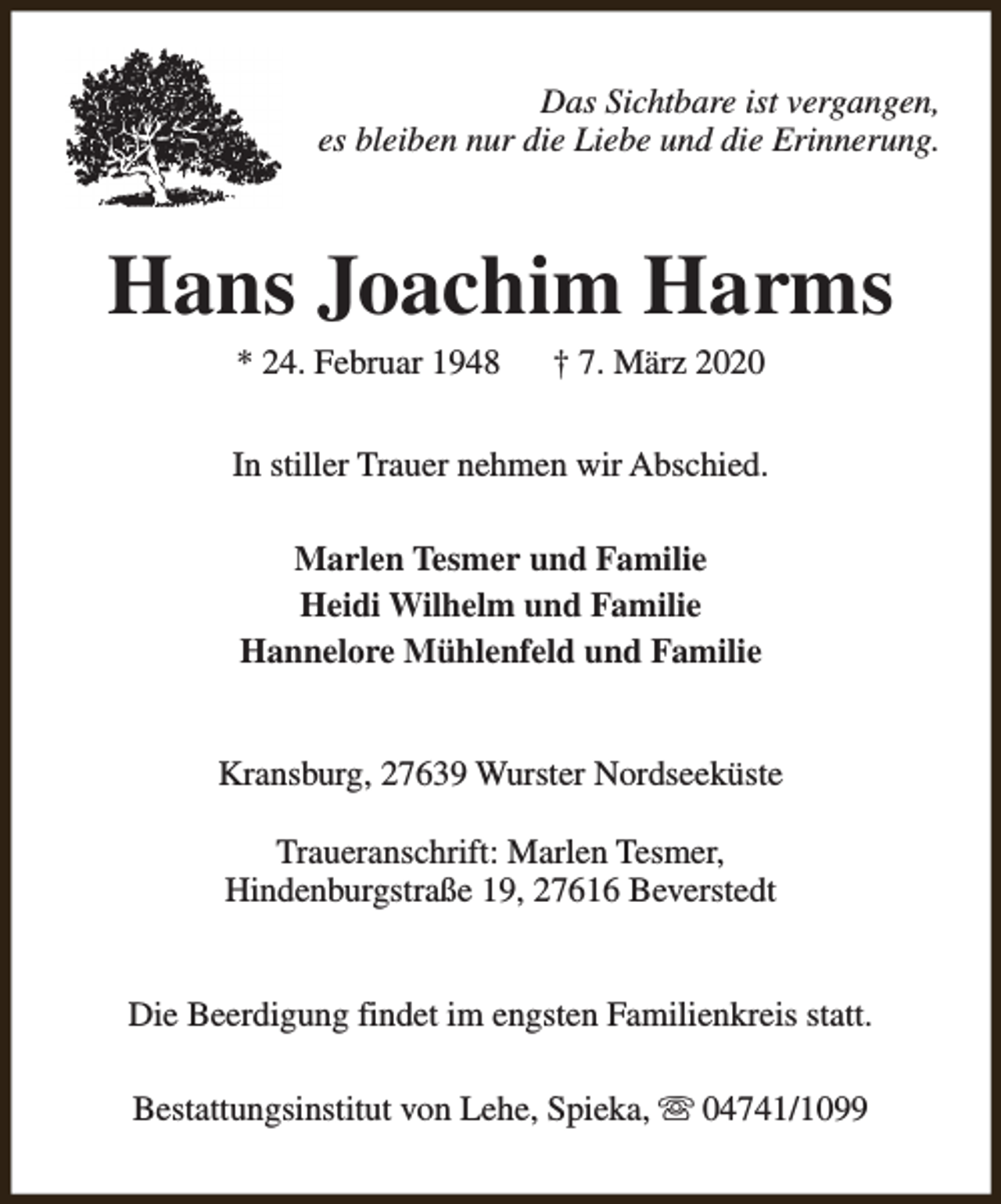 <p>Das Sichtbare ist vergangen,<br />es bleiben nur die Liebe und die Erinnerung.</p><p>Hans Joachim Harms<br />* 24. Februar 1948</p><p>† 7. März 2020</p><p>In stiller Trauer nehmen wir Abschied.<br />Marlen Tesmer und Familie<br />Heidi Wilhelm und Familie<br />Hannelore Mühlenfeld und Familie<br />Kransburg, 27639 Wurster Nordseeküste<br />Traueranschrift: Marlen Tesmer,<br />Hindenburgstraße 19, 27616 Beverstedt<br />Die Beerdigung findet im engsten Familienkreis statt.<br />Bestattungsinstitut von Lehe, Spieka, s 04741/1099</p>