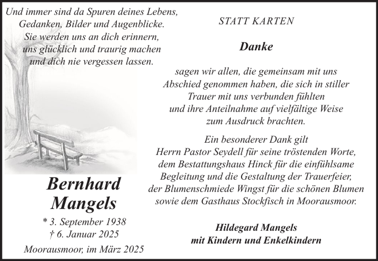 <p>Und immer sind da Spuren deines Lebens,<br />STATT KARTEN<br />Gedanken, Bilder und Augenblicke.<br />Sie werden uns an dich erinnern,<br />Danke<br />uns glücklich und traurig machen<br />und dich nie vergessen lassen.<br />sagen wir allen, die gemeinsam mit uns<br />Abschied genommen haben, die sich in stiller<br />Trauer mit uns verbunden fühlten<br />und ihre Anteilnahme auf vielfältige Weise<br />zum Ausdruck brachten.</p>
<p>Bernhard<br />Mangels<br />* 3. September 1938<br />† 6. Januar 2025<br />Moorausmoor, im März 2025</p>
<p>Ein besonderer Dank gilt<br />Herrn Pastor Seydell für seine tröstenden Worte,<br />dem Bestattungshaus Hinck für die einfühlsame<br />Begleitung und die Gestaltung der Trauerfeier,<br />der Blumenschmiede Wingst für die schönen Blumen<br />sowie dem Gasthaus Stockfisch in Moorausmoor.<br />Hildegard Mangels<br />mit Kindern und Enkelkindern</p>