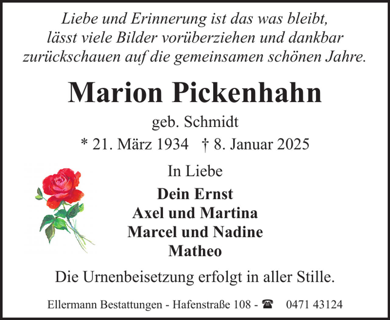 <p>Liebe und Erinnerung ist das was bleibt,<br />lässt viele Bilder vorüberziehen und dankbar<br />zurückschauen auf die gemeinsamen schönen Jahre.</p><p>Marion Pickenhahn<br />geb. Schmidt<br />* 21. März 1934 † 8. Januar 2025<br />In Liebe<br />Dein Ernst<br />Axel und Martina<br />Marcel und Nadine<br />Matheo<br />Die Urnenbeisetzung erfolgt in aller Stille.<br />Ellermann Bestattungen - Hafenstraße 108 - ( 0471 43124</p>