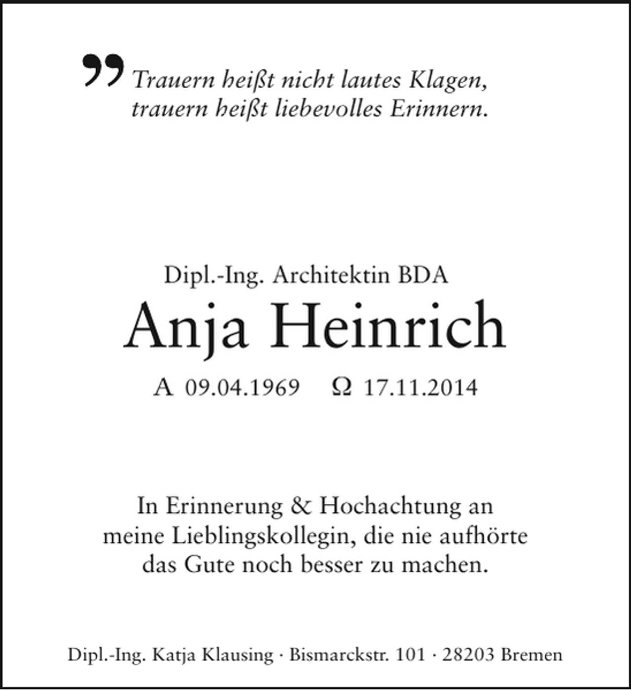 <p>Trauern heißt nicht lautes Klagen,<br />trauern heißt liebevolles Erinnern.</p><p>Dipl.-Ing. Architektin BDA</p><p>Anja Heinrich<br />A 09.04.1969</p><p>Ω 17.11.2014</p><p>In Erinnerung &amp; Hochachtung an<br />meine Lieblingskollegin, die nie aufhörte<br />das Gute noch besser zu machen.</p><p>Dipl.-Ing. Katja Klausing · Bismarckstr. 101 · 28203 Bremen</p>