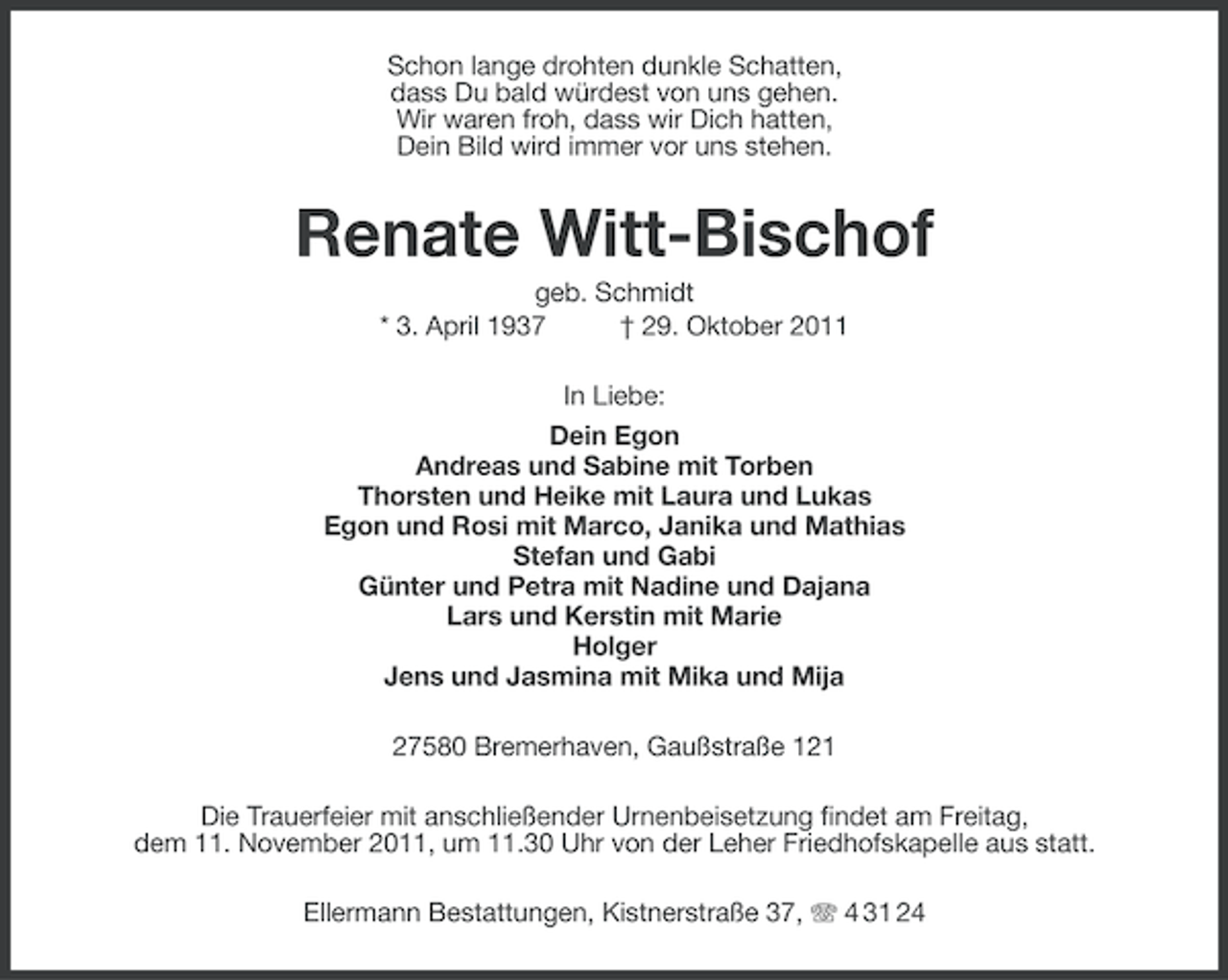 <p>Schon lange drohten dunkle Schatten,<br />dass Du bald würdest von uns gehen.<br />Wir waren froh, dass wir Dich hatten,<br />Dein Bild wird immer vor uns stehen.</p><p>Renate Witt-Bischof<br />geb. Schmidt<br />* 3. April 1937<br />† 29. Oktober 2011<br />In Liebe:<br />Dein Egon<br />Andreas und Sabine mit Torben<br />Thorsten und Heike mit Laura und Lukas<br />Egon und Rosi mit Marco, Janika und Mathias<br />Stefan und Gabi<br />Günter und Petra mit Nadine und Dajana<br />Lars und Kerstin mit Marie<br />Holger<br />Jens und Jasmina mit Mika und Mija<br />27580 Bremerhaven, Gaußstraße 121<br />Die Trauerfeier mit anschließender Urnenbeisetzung findet am Freitag,<br />dem 11. November 2011, um 11.30 Uhr von der Leher Friedhofskapelle aus statt.<br />Ellermann Bestattungen, Kistnerstraße 37, 4 31 24</p>