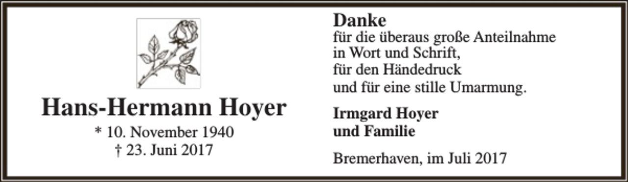 <p>Danke</p><p>Hans-Hermann Hoyer<br />* 10. November 1940<br />† 23. Juni 2017</p><p>für die überaus große Anteilnahme<br />in Wort und Schrift,<br />für den Händedruck<br />und für eine stille Umarmung.<br />Irmgard Hoyer<br />und Familie<br />Bremerhaven, im Juli 2017</p>