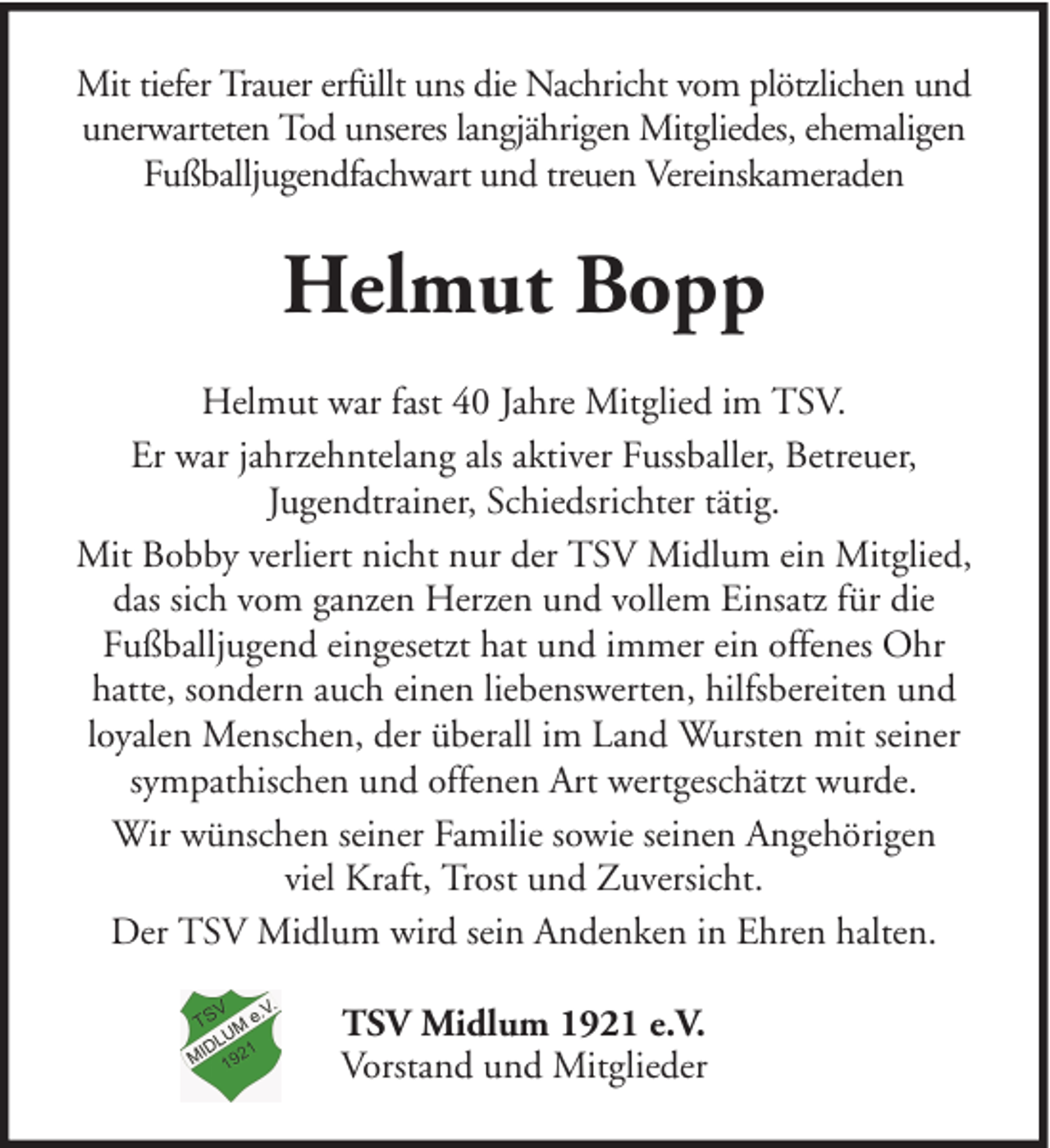 <p>Mit tiefer Trauer erfüllt uns die Nachricht vom plötzlichen und<br />unerwarteten Tod unseres langjährigen Mitgliedes, ehemaligen<br />Fußballjugendfachwart und treuen Vereinskameraden</p><p>Helmut Bopp<br />Helmut war fast 40 Jahre Mitglied im TSV.<br />Er war jahrzehntelang als aktiver Fussballer, Betreuer,<br />Jugendtrainer, Schiedsrichter tätig.<br />Mit Bobby verliert nicht nur der TSV Midlum ein Mitglied,<br />das sich vom ganzen Herzen und vollem Einsatz für die<br />Fußballjugend eingesetzt hat und immer ein offenes Ohr<br />hatte, sondern auch einen liebenswerten, hilfsbereiten und<br />loyalen Menschen, der überall im Land Wursten mit seiner<br />sympathischen und offenen Art wertgeschätzt wurde.<br />Wir wünschen seiner Familie sowie seinen Angehörigen<br />viel Kraft, Trost und Zuversicht.<br />Der TSV Midlum wird sein Andenken in Ehren halten.<br />TSV Midlum 1921 e.V.<br />Vorstand und Mitglieder</p>