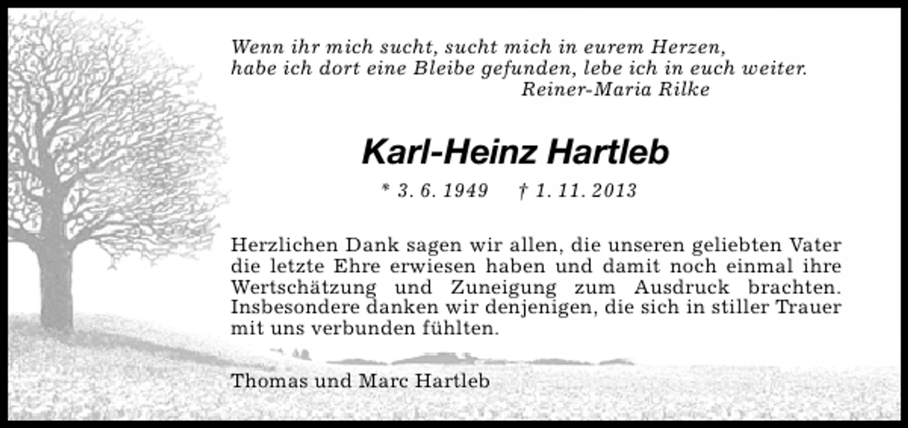 <p>Wenn ihr mich sucht, sucht mich in eurem Herzen,<br />habe ich dort eine Bleibe gefunden, lebe ich in euch weiter.<br />Reiner-Maria Rilke</p><p>Karl-Heinz Hartleb<br />* 3. 6. 1949</p><p>† 1. 11. 2013</p><p>Herzlichen Dank sagen wir allen, die unseren geliebten Vater<br />die letzte Ehre erwiesen haben und damit noch einmal ihre<br />Wertschätzung und Zuneigung zum Ausdruck brachten.<br />Insbesondere danken wir denjenigen, die sich in stiller Trauer<br />mit uns verbunden fühlten.<br />Thomas und Marc Hartleb</p>