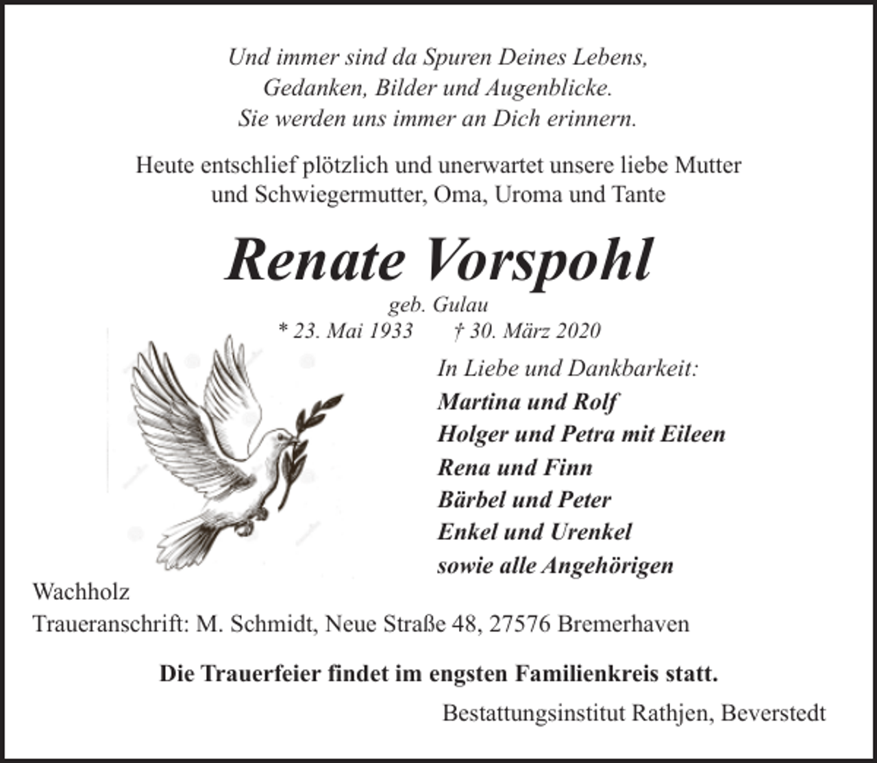 <p>Und immer sind da Spuren Deines Lebens,<br />Gedanken, Bilder und Augenblicke.<br />Sie werden uns immer an Dich erinnern.<br />Heute entschlief plötzlich und unerwartet unsere liebe Mutter<br />und Schwiegermutter, Oma, Uroma und Tante</p><p>Renate Vorspohl<br />geb. Gulau<br />* 23. Mai 1933<br />† 30. März 2020</p><p>In Liebe und Dankbarkeit:<br />Martina und Rolf<br />Holger und Petra mit Eileen<br />Rena und Finn<br />Bärbel und Peter<br />Enkel und Urenkel<br />sowie alle Angehörigen</p><p>Wachholz<br />Traueranschrift: M. Schmidt, Neue Straße 48, 27576 Bremerhaven</p><p>Die Trauerfeier findet im engsten Familienkreis statt.<br />Bestattungsinstitut Rathjen, Beverstedt</p>