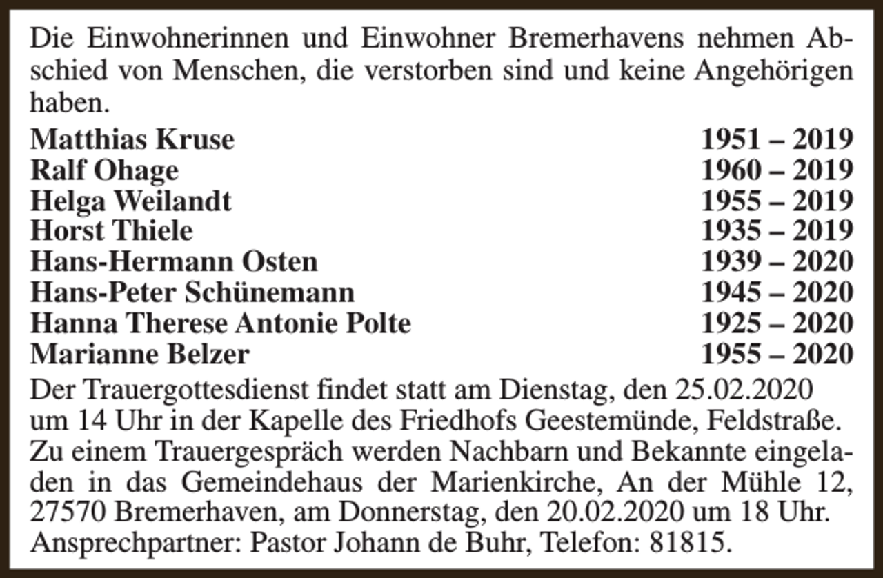 <p>Die Einwohnerinnen und Einwohner Bremerhavens nehmen Abschied von Menschen, die verstorben sind und keine Angehörigen<br />haben.<br />Matthias Kruse<br />1951 – 2019<br />Ralf Ohage<br />1960 – 2019<br />Helga Weilandt<br />1955 – 2019<br />Horst Thiele<br />1935 – 2019<br />Hans-Hermann Osten<br />1939 – 2020<br />Hans-Peter Schünemann<br />1945 – 2020<br />Hanna Therese Antonie Polte<br />1925 – 2020<br />Marianne Belzer<br />1955 – 2020<br />Der Trauergottesdienst findet statt am Dienstag, den 25.02.2020<br />um 14 Uhr in der Kapelle des Friedhofs Geestemünde, Feldstraße.<br />Zu einem Trauergespräch werden Nachbarn und Bekannte eingeladen in das Gemeindehaus der Marienkirche, An der Mühle 12,<br />27570 Bremerhaven, am Donnerstag, den 20.02.2020 um 18 Uhr.<br />Ansprechpartner: Pastor Johann de Buhr, Telefon: 81815.</p>