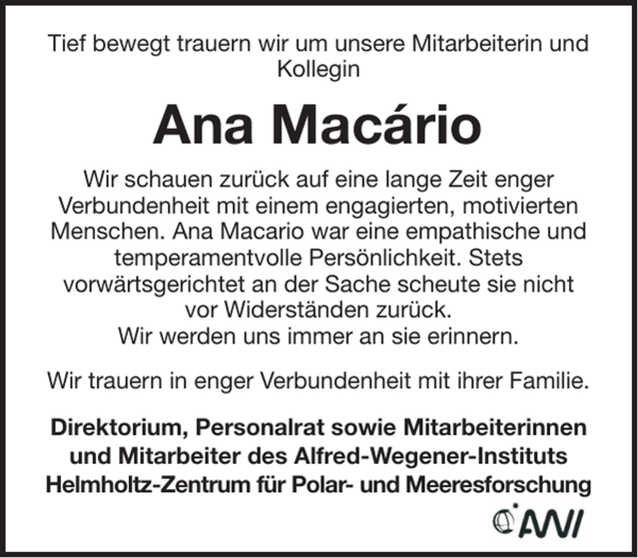 <p>Tief bewegt trauern wir um unsere Mitarbeiterin und<br />Kollegin</p><p>Ana Macário<br />Wir schauen zurück auf eine lange Zeit enger<br />Verbundenheit mit einem engagierten, motivierten<br />Menschen. Ana Macario war eine empathische und<br />temperamentvolle Persönlichkeit. Stets<br />vorwärtsgerichtet an der Sache scheute sie nicht<br />vor Widerständen zurück.<br />Wir werden uns immer an sie erinnern.<br />Wir trauern in enger Verbundenheit mit ihrer Familie.<br />Direktorium, Personalrat sowie Mitarbeiterinnen<br />und Mitarbeiter des Alfred-Wegener-Instituts<br />Helmholtz-Zentrum für Polar- und Meeresforschung</p>