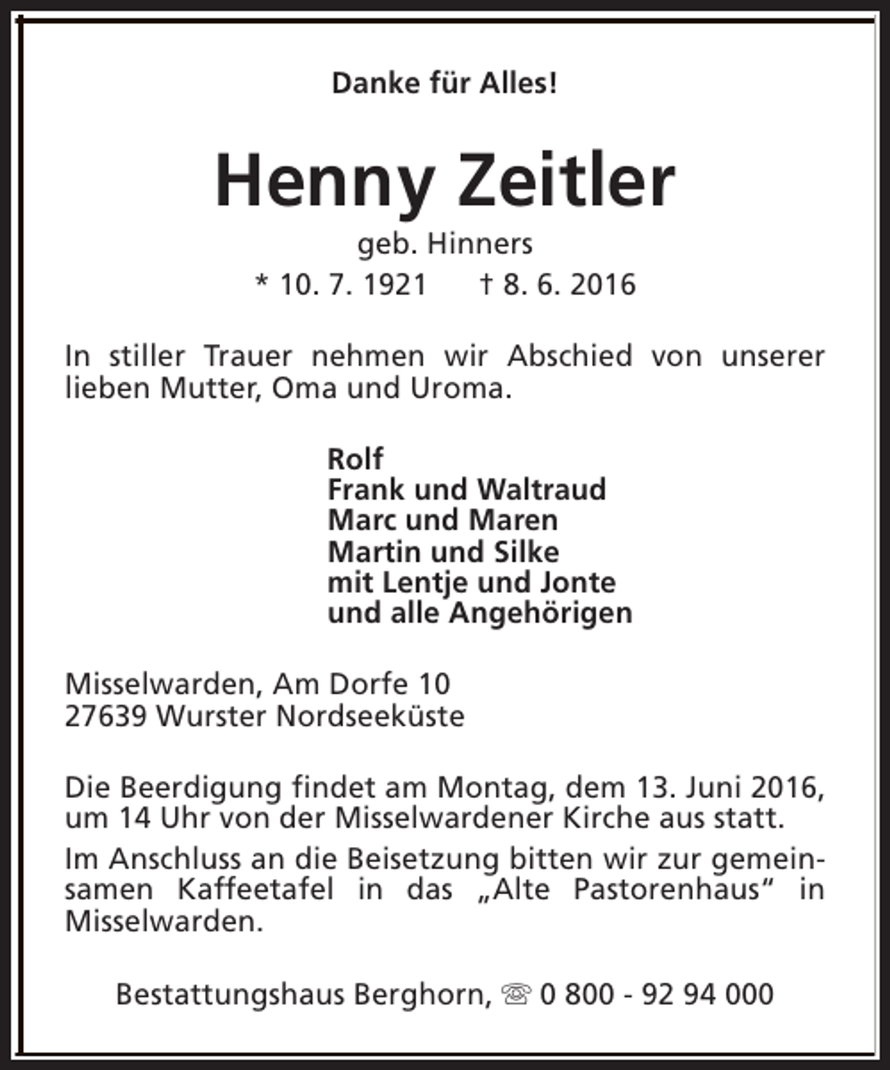 <p>Danke für Alles!</p><p>Henny Zeitler<br />geb. Hinners<br />* 10. 7. 1921<br />† 8. 6. 2016</p><p>In stiller Trauer nehmen wir Abschied von unserer<br />lieben Mutter, Oma und Uroma.<br />Rolf<br />Frank und Waltraud<br />Marc und Maren<br />Martin und Silke<br />mit Lentje und Jonte<br />und alle Angehörigen<br />Misselwarden, Am Dorfe 10<br />27639 Wurster Nordseeküste<br />Die Beerdigung findet am Montag, dem 13. Juni 2016,<br />um 14 Uhr von der Misselwardener Kirche aus statt.<br />Im Anschluss an die Beisetzung bitten wir zur gemeinsamen Kaffeetafel in das „Alte Pastorenhaus“ in<br />Misselwarden.<br />Bestattungshaus Berghorn, s 0 800 - 92 94 000</p>