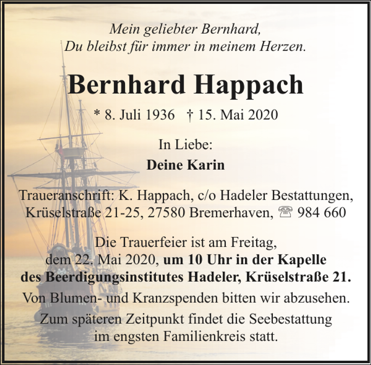 <p>Mein geliebter Bernhard,<br />Du bleibst für immer in meinem Herzen.</p><p>Bernhard Happach<br />* 8. Juli 1936 † 15. Mai 2020<br />In Liebe:<br />Deine Karin<br />Traueranschrift: K. Happach, c/o Hadeler Bestattungen,<br />Krüselstraße 21-25, 27580 Bremerhaven, ' 984 660<br />Die Trauerfeier ist am Freitag,<br />dem 22. Mai 2020, um 10 Uhr in der Kapelle<br />des Beerdigungsinstitutes Hadeler, Krüselstraße 21.<br />Von Blumen- und Kranzspenden bitten wir abzusehen.<br />Zum späteren Zeitpunkt findet die Seebestattung<br />im engsten Familienkreis statt.</p>