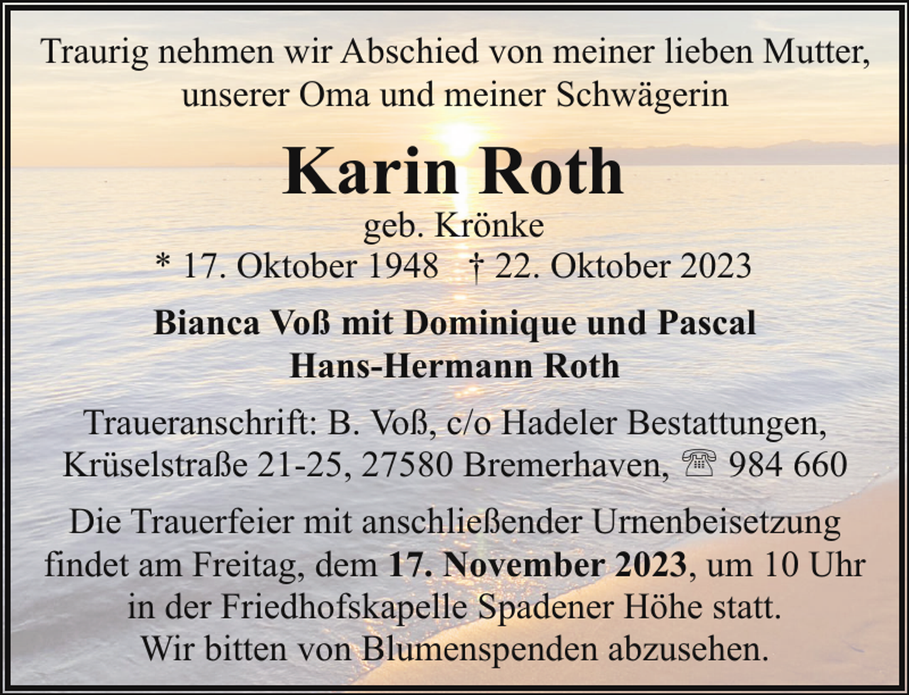<p>Traurig nehmen wir Abschied von meiner lieben Mutter,<br />unserer Oma und meiner Schwägerin</p><p>Karin Roth</p><p>geb. Krönke<br />* 17. Oktober 1948 † 22. Oktober 2023<br />Bianca Voß mit Dominique und Pascal<br />Hans-Hermann Roth<br />Traueranschrift: B. Voß, c/o Hadeler Bestattungen,<br />Krüselstraße 21-25, 27580 Bremerhaven, ' 984 660<br />Die Trauerfeier mit anschließender Urnenbeisetzung<br />findet am Freitag, dem 17. November 2023, um 10 Uhr<br />in der Friedhofskapelle Spadener Höhe statt.<br />Wir bitten von Blumenspenden abzusehen.</p>