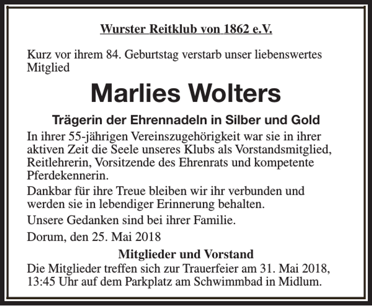 <p>Wurster Reitklub von 1862 e.V.<br />Kurz vor ihrem 84. Geburtstag verstarb unser liebenswertes<br />Mitglied</p><p>Marlies Wolters<br />Trägerin der Ehrennadeln in Silber und Gold<br />In ihrer 55-jährigen Vereinszugehörigkeit war sie in ihrer<br />aktiven Zeit die Seele unseres Klubs als Vorstandsmitglied,<br />Reitlehrerin, Vorsitzende des Ehrenrats und kompetente<br />Pferdekennerin.<br />Dankbar für ihre Treue bleiben wir ihr verbunden und<br />werden sie in lebendiger Erinnerung behalten.<br />Unsere Gedanken sind bei ihrer Familie.<br />Dorum, den 25. Mai 2018<br />Mitglieder und Vorstand<br />Die Mitglieder treffen sich zur Trauerfeier am 31. Mai 2018,<br />13:45 Uhr auf dem Parkplatz am Schwimmbad in Midlum.</p>