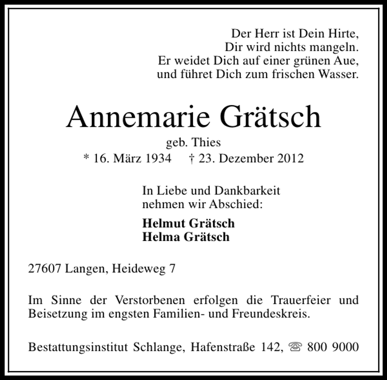 <p>Der Herr ist Dein Hirte,<br />Dir wird nichts mangeln.<br />Er weidet Dich auf einer grünen Aue,<br />und führet Dich zum frischen Wasser.</p>
<p>Annemarie Grätsch<br />geb. Thies<br />* 16. März 1934 † 23. Dezember 2012<br />In Liebe und Dankbarkeit<br />nehmen wir Abschied:<br />Helmut Grätsch<br />Helma Grätsch<br />27607 Langen, Heideweg 7<br />Im Sinne der Verstorbenen erfolgen die Trauerfeier und<br />Beisetzung im engsten Familien- und Freundeskreis.<br />Bestattungsinstitut Schlange, Hafenstraße 142, s 800 9000</p>