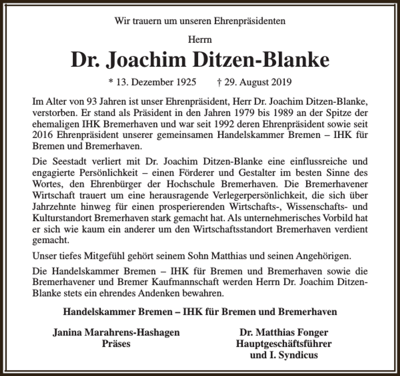 <p>Wir trauern um unseren Ehrenpräsidenten<br />Herrn</p><p>Dr. Joachim Ditzen-Blanke<br />* 13. Dezember 1925</p><p>† 29. August 2019</p><p>Im Alter von 93 Jahren ist unser Ehrenpräsident, Herr Dr. Joachim Ditzen-Blanke,<br />verstorben. Er stand als Präsident in den Jahren 1979 bis 1989 an der Spitze der<br />ehemaligen IHK Bremerhaven und war seit 1992 deren Ehrenpräsident sowie seit<br />2016 Ehrenpräsident unserer gemeinsamen Handelskammer Bremen – IHK für<br />Bremen und Bremerhaven.<br />Die Seestadt verliert mit Dr. Joachim Ditzen-Blanke eine einflussreiche und<br />engagierte Persönlichkeit – einen Förderer und Gestalter im besten Sinne des<br />Wortes, den Ehrenbürger der Hochschule Bremerhaven. Die Bremerhavener<br />Wirtschaft trauert um eine herausragende Verlegerpersönlichkeit, die sich über<br />Jahrzehnte hinweg für einen prosperierenden Wirtschafts-, Wissenschafts- und<br />Kulturstandort Bremerhaven stark gemacht hat. Als unternehmerisches Vorbild hat<br />er sich wie kaum ein anderer um den Wirtschaftsstandort Bremerhaven verdient<br />gemacht.<br />Unser tiefes Mitgefühl gehört seinem Sohn Matthias und seinen Angehörigen.<br />Die Handelskammer Bremen – IHK für Bremen und Bremerhaven sowie die<br />Bremerhavener und Bremer Kaufmannschaft werden Herrn Dr. Joachim DitzenBlanke stets ein ehrendes Andenken bewahren.<br />Handelskammer Bremen – IHK für Bremen und Bremerhaven<br />Janina Marahrens-Hashagen<br />Präses</p><p>Dr. Matthias Fonger<br />Hauptgeschäftsführer<br />und I. Syndicus</p>