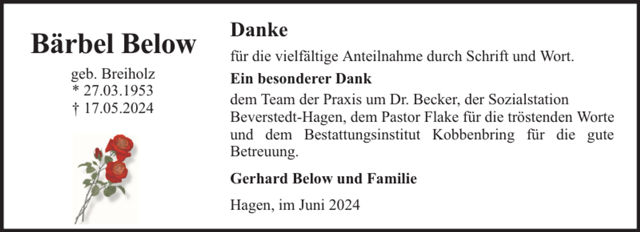 <p>Bärbel Below<br />geb. Breiholz<br />* 27.03.1953<br />† 17.05.2024</p><p>Danke<br />für die vielfältige Anteilnahme durch Schrift und Wort.<br />Ein besonderer Dank<br />dem Team der Praxis um Dr. Becker, der Sozialstation<br />Beverstedt-Hagen, dem Pastor Flake für die tröstenden Worte<br />und dem Bestattungsinstitut Kobbenbring für die gute<br />Betreuung.<br />Gerhard Below und Familie<br />Hagen, im Juni 2024</p>
