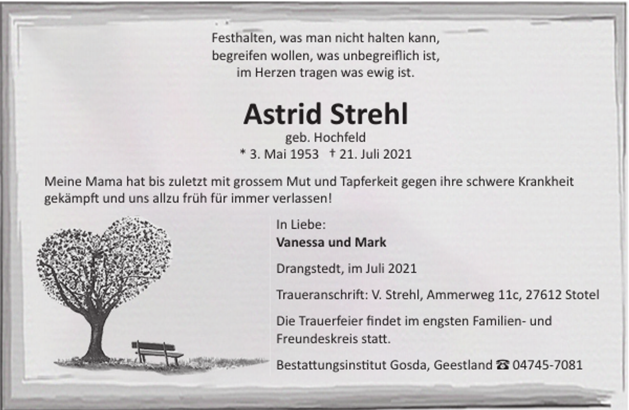 <p>Festhalten, was man nicht halten kann,<br />begreifen wollen, was unbegreiﬂich ist,<br />im Herzen tragen was ewig ist.</p><p>Astrid Strehl</p><p>geb. Hochfeld<br />* 3. Mai 1953 † 21. Juli 2021<br />Meine Mama hat bis zuletzt mit grossem Mut und Tapferkeit gegen ihre schwere Krankheit<br />gekämp� und uns allzu früh für immer verlassen!<br />In Liebe:<br />Vanessa und Mark<br />Drangstedt, im Juli 2021<br />Traueranschri�: V. Strehl, Ammerweg 11c, 27612 Stotel<br />Die Trauerfeier ﬁndet im engsten Familien- und<br />Freundeskreis sta�.<br />Besta�ungsins�tut Gosda, Geestland – 04745-7081</p>