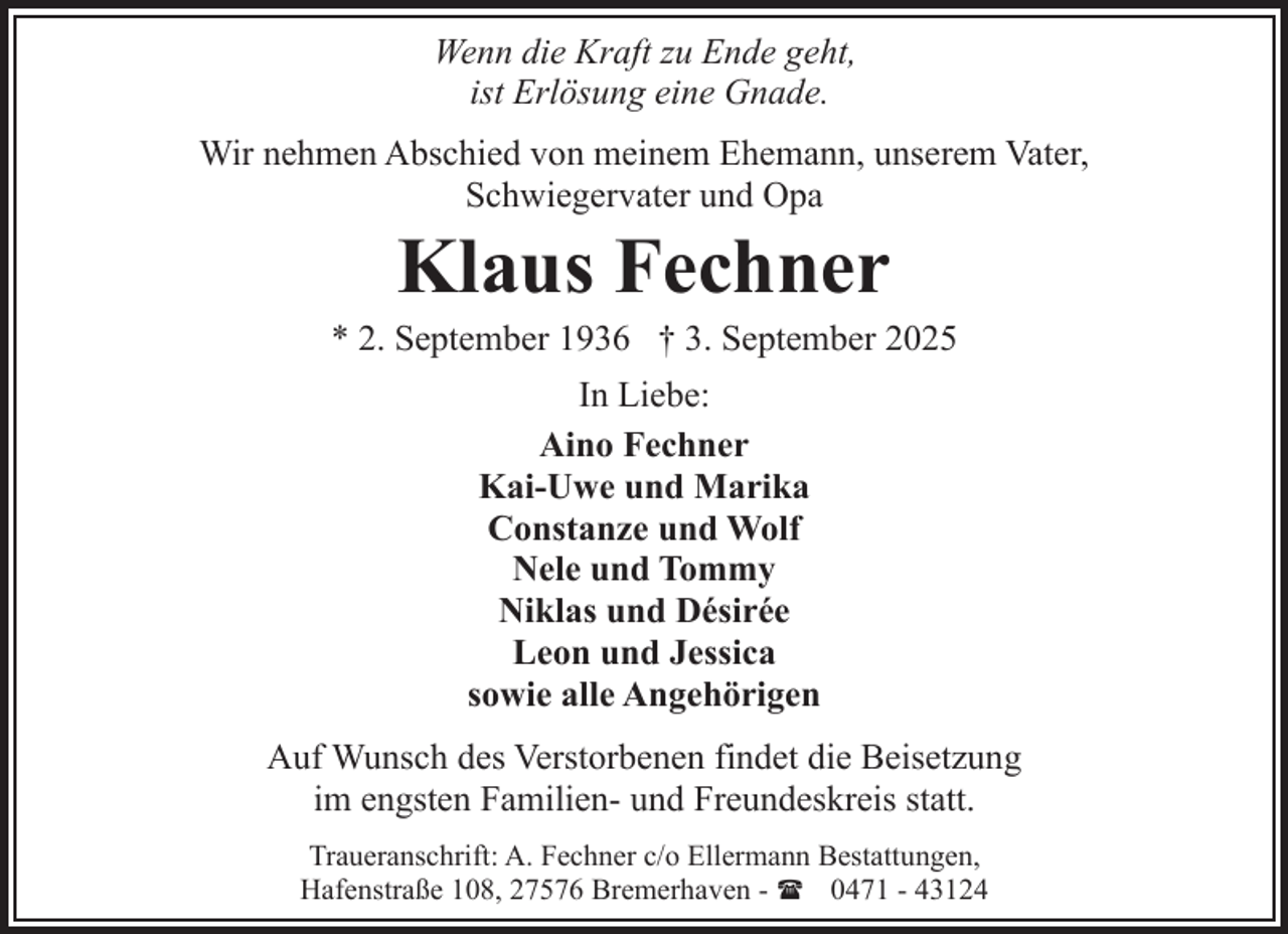 <p>Wenn die Kraft zu Ende geht,<br />ist Erlösung eine Gnade.<br />Wir nehmen Abschied von meinem Ehemann, unserem Vater,<br />Schwiegervater und Opa</p><p>Klaus Fechner</p><p>* 2. September 1936 † 3. September 2025<br />In Liebe:<br />Aino Fechner<br />Kai-Uwe und Marika<br />Constanze und Wolf<br />Nele und Tommy<br />Niklas und Désirée<br />Leon und Jessica<br />sowie alle Angehörigen<br />Auf Wunsch des Verstorbenen findet die Beisetzung<br />im engsten Familien- und Freundeskreis statt.<br />Traueranschrift: A. Fechner c/o Ellermann Bestattungen,<br />Hafenstraße 108, 27576 Bremerhaven - ( 0471 - 43124</p>