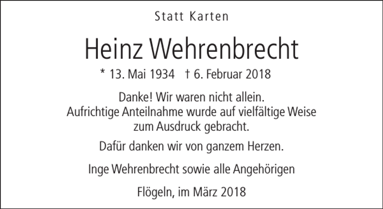 <p>Statt Karten</p><p>Heinz Wehrenbrecht<br />* 13. Mai 1934 † 6. Februar 2018</p><p>Danke! Wir waren nicht allein.<br />Aufrichtige Anteilnahme wurde auf vielfältige Weise<br />zum Ausdruck gebracht.<br />Dafür danken wir von ganzem Herzen.<br />Inge Wehrenbrecht sowie alle Angehörigen<br />Flögeln, im März 2018</p>