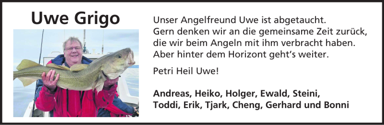<p>Uwe Grigo</p><p>Unser Angelfreund Uwe ist abgetaucht.<br />Gern denken wir an die gemeinsame Zeit zurück,<br />die wir beim Angeln mit ihm verbracht haben.<br />Aber hinter dem Horizont geht’s weiter.<br />Petri Heil Uwe!<br />Andreas, Heiko, Holger, Ewald, Steini,<br />Toddi, Erik, Tjark, Cheng, Gerhard und Bonni</p>