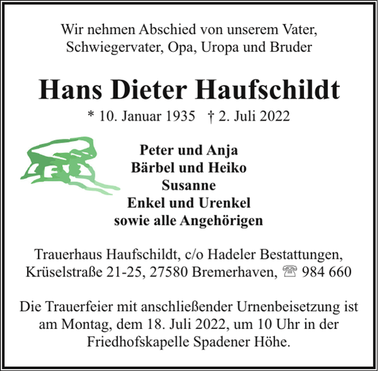 <p>Wir nehmen Abschied von unserem Vater,<br />Schwiegervater, Opa, Uropa und Bruder</p><p>Hans Dieter Haufschildt<br />* 10. Januar 1935 † 2. Juli 2022<br />Peter und Anja<br />Bärbel und Heiko<br />Susanne<br />Enkel und Urenkel<br />sowie alle Angehörigen<br />Trauerhaus Haufschildt, c/o Hadeler Bestattungen,<br />Krüselstraße 21-25, 27580 Bremerhaven, ' 984 660<br />Die Trauerfeier mit anschließender Urnenbeisetzung ist<br />am Montag, dem 18. Juli 2022, um 10 Uhr in der<br />Friedhofskapelle Spadener Höhe.</p>