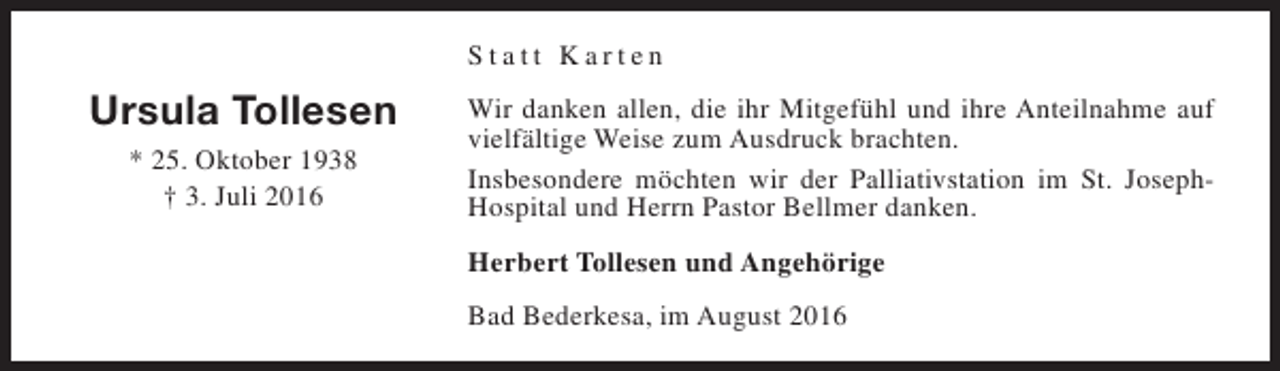 <p>Statt Karten</p><p>Ursula Tollesen<br />* 25. Oktober 1938<br />† 3. Juli 2016</p><p>Wir danken allen, die ihr Mitgefühl und ihre Anteilnahme auf<br />vielfältige Weise zum Ausdruck brachten.<br />Insbesondere möchten wir der Palliativstation im St. JosephHospital und Herrn Pastor Bellmer danken.<br />Herbert Tollesen und Angehörige<br />Bad Bederkesa, im August 2016</p>