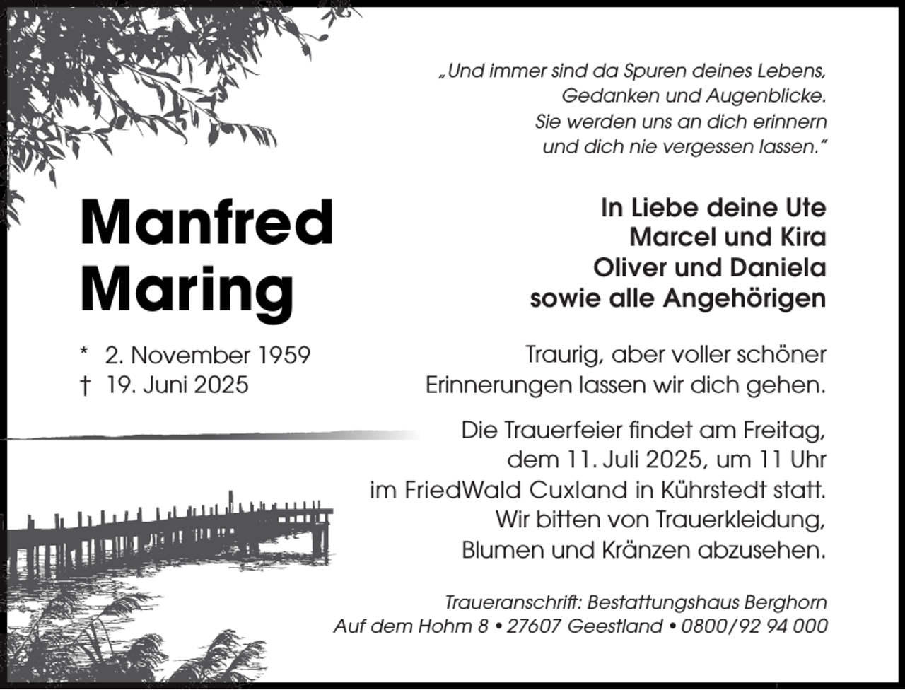 <p>„Und immer sind da Spuren deines Lebens,<br />Gedanken und Augenblicke.<br />Sie werden uns an dich erinnern<br />und dich nie vergessen lassen.”</p><p>Manfred<br />Maring<br />* 2. November 1959<br />† 19. Juni 2025</p><p>In Liebe deine Ute<br />Marcel und Kira<br />Oliver und Daniela<br />sowie alle Angehörigen<br />Traurig, aber voller schöner<br />Erinnerungen lassen wir dich gehen.<br />Die Trauerfeier ﬁndet am Freitag,<br />dem 11. Juli 2025, um 11 Uhr<br />im FriedWald Cuxland in Kührstedt statt.<br />Wir bitten von Trauerkleidung,<br />Blumen und Kränzen abzusehen.</p><p>Traueranschrift: Bestattungshaus Berghorn<br />Auf dem Hohm 8 •27607 Geestland • 0800 / 92 94 000</p>