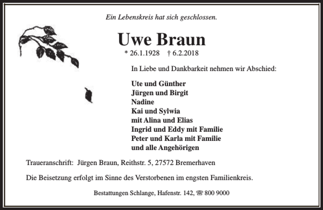 <p>Ein Lebenskreis hat sich geschlossen.</p><p>Uwe Braun<br />* 26.1.1928</p><p>† 6.2.2018</p><p>In Liebe und Dankbarkeit nehmen wir Abschied:<br />Ute und Günther<br />Jürgen und Birgit<br />Nadine<br />Kai und Sylwia<br />mit Alina und Elias<br />Ingrid und Eddy mit Familie<br />Peter und Karla mit Familie<br />und alle Angehörigen<br />Traueranschrift: Jürgen Braun, Reithstr. 5, 27572 Bremerhaven<br />Die Beisetzung erfolgt im Sinne des Verstorbenen im engsten Familienkreis.<br />Bestattungen Schlange, Hafenstr. 142, s 800 9000</p>