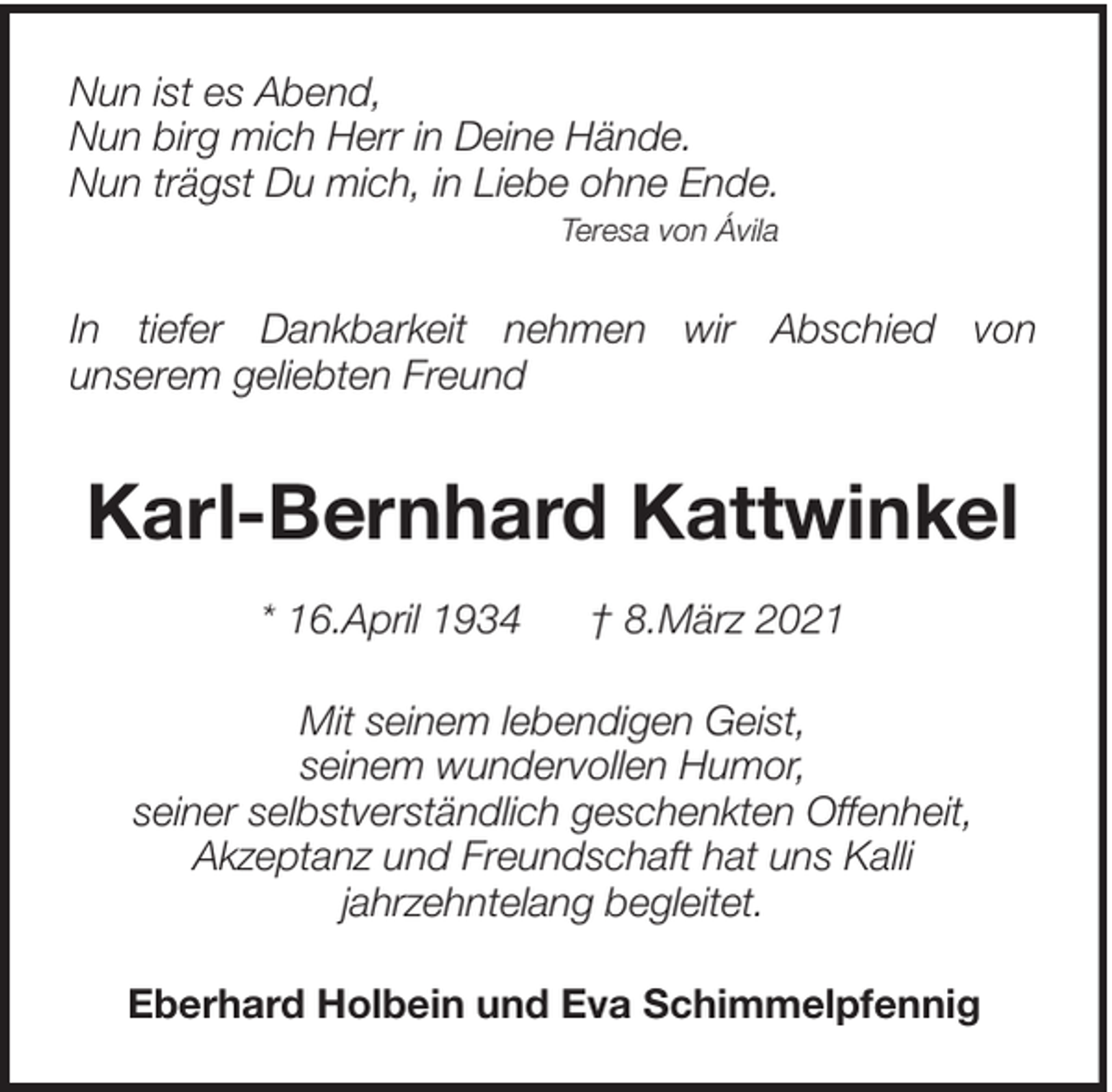 <p>Nun ist es Abend,<br />Nun birg mich Herr in Deine Hände.<br />Nun trägst Du mich, in Liebe ohne Ende.<br />Teresa von Ávila</p><p>In tiefer Dankbarkeit nehmen wir Abschied von<br />unserem geliebten Freund</p><p>Karl-Bernhard Kattwinkel<br />* 16.April 1934</p><p>† 8.März 2021</p><p>Mit seinem lebendigen Geist,<br />seinem wundervollen Humor,<br />seiner selbstverständlich geschenkten Offenheit,<br />Akzeptanz und Freundschaft hat uns Kalli<br />jahrzehntelang begleitet.<br />Eberhard Holbein und Eva Schimmelpfennig</p>