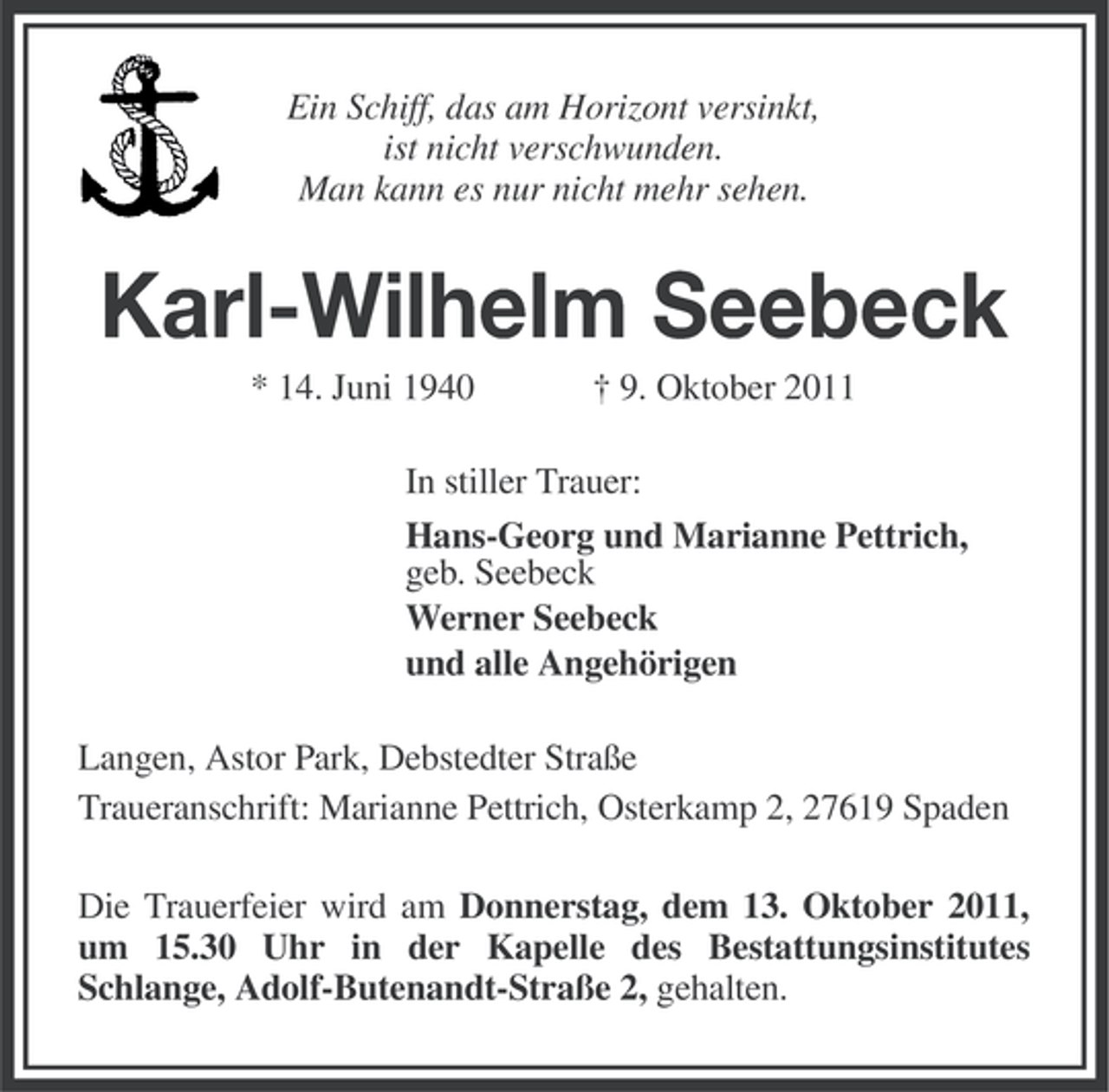 <p>Ein Schiff, das am Horizont versinkt,<br />ist nicht verschwunden.<br />Man kann es nur nicht mehr sehen.</p><p>Karl-Wilhelm Seebeck<br />* 14. Juni 1940</p><p>† 9. Oktober 2011</p><p>In stiller Trauer:<br />Hans-Georg und Marianne Pettrich,<br />geb. Seebeck<br />Werner Seebeck<br />und alle Angehörigen<br />Langen, Astor Park, Debstedter Straße<br />Traueranschrift: Marianne Pettrich, Osterkamp 2, 27619 Spaden<br />Die Trauerfeier wird am Donnerstag, dem 13. Oktober 2011,<br />um 15.30 Uhr in der Kapelle des Bestattungsinstitutes<br />Schlange, Adolf-Butenandt-Straße 2, gehalten.</p>