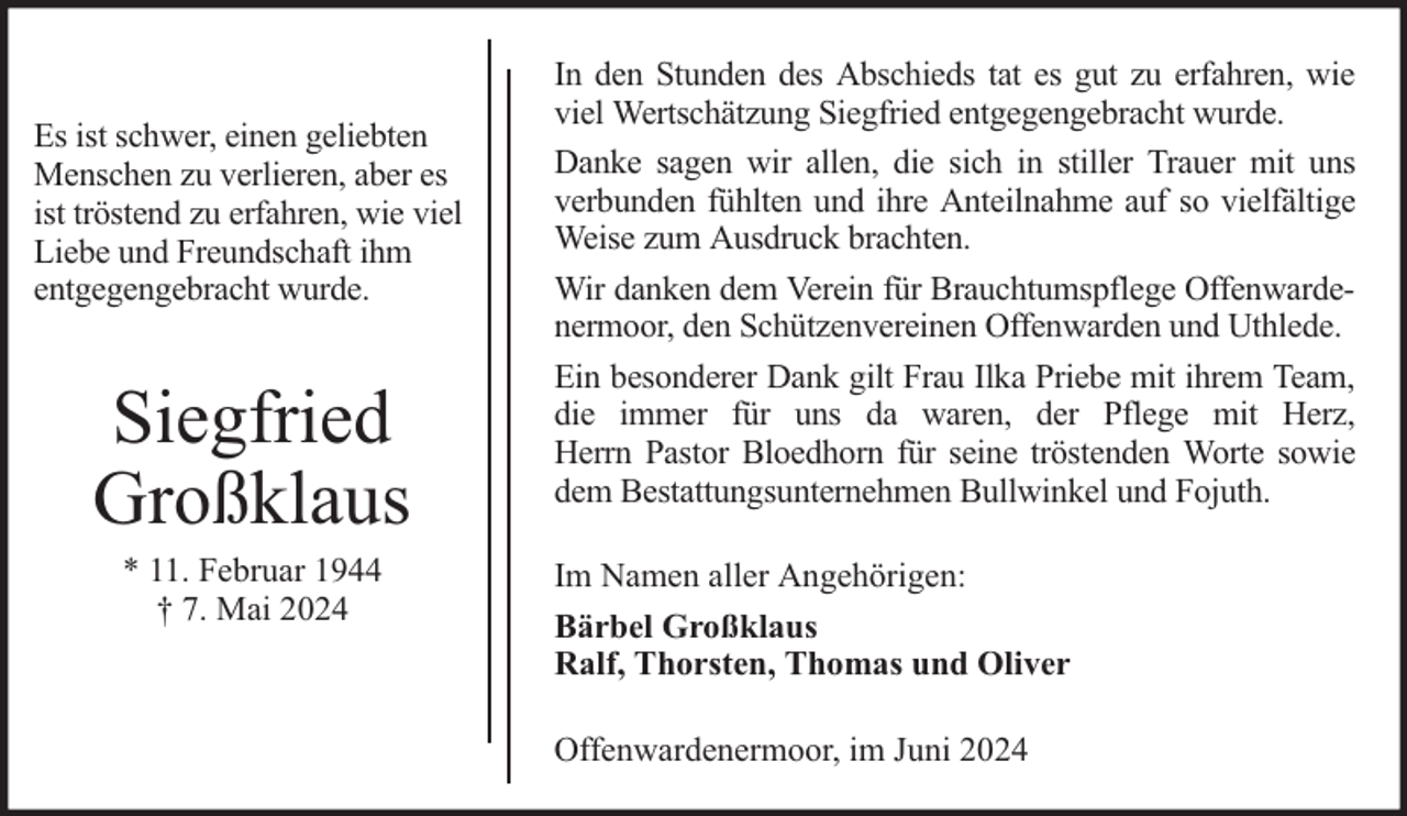 <p>Es ist schwer, einen geliebten<br />Menschen zu verlieren, aber es<br />ist tröstend zu erfahren, wie viel<br />Liebe und Freundschaft ihm<br />entgegengebracht wurde.</p><p>Siegfried<br />Großklaus<br />* 11. Februar 1944<br />† 7. Mai 2024</p><p>In den Stunden des Abschieds tat es gut zu erfahren, wie<br />viel Wertschätzung Siegfried entgegengebracht wurde.<br />Danke sagen wir allen, die sich in stiller Trauer mit uns<br />verbunden fühlten und ihre Anteilnahme auf so vielfältige<br />Weise zum Ausdruck brachten.<br />Wir danken dem Verein für Brauchtumspflege Offenwardenermoor, den Schützenvereinen Offenwarden und Uthlede.<br />Ein besonderer Dank gilt Frau Ilka Priebe mit ihrem Team,<br />die immer für uns da waren, der Pflege mit Herz,<br />Herrn Pastor Bloedhorn für seine tröstenden Worte sowie<br />dem Bestattungsunternehmen Bullwinkel und Fojuth.<br />Im Namen aller Angehörigen:<br />Bärbel Großklaus<br />Ralf, Thorsten, Thomas und Oliver<br />Offenwardenermoor, im Juni 2024</p>