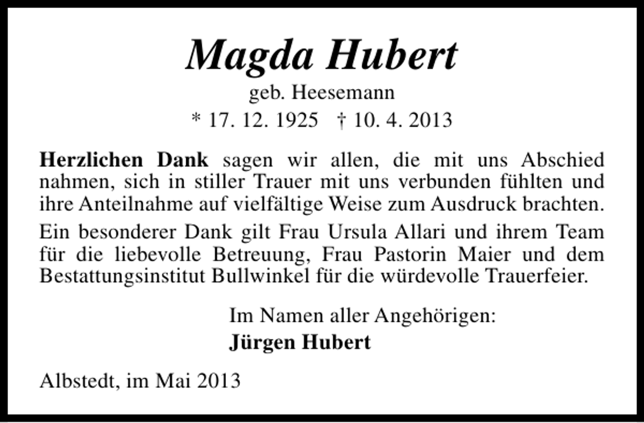 <p>Magda Hubert<br />geb. Heesemann<br />* 17. 12. 1925 † 10. 4. 2013</p><p>Herzlichen Dank sagen wir allen, die mit uns Abschied<br />nahmen, sich in stiller Trauer mit uns verbunden fühlten und<br />ihre Anteilnahme auf vielfältige Weise zum Ausdruck brachten.<br />Ein besonderer Dank gilt Frau Ursula Allari und ihrem Team<br />für die liebevolle Betreuung, Frau Pastorin Maier und dem<br />Bestattungsinstitut Bullwinkel für die würdevolle Trauerfeier.<br />Im Namen aller Angehörigen:<br />Jürgen Hubert<br />Albstedt, im Mai 2013</p>