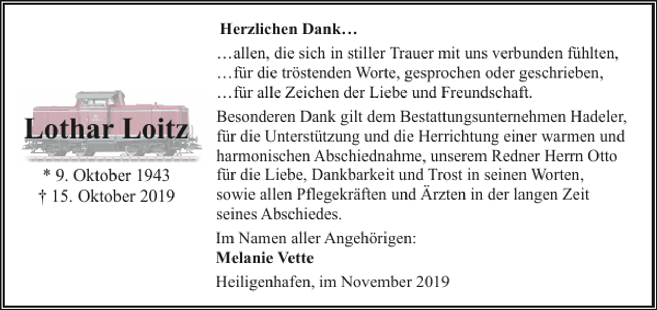 <p>Lothar Loitz<br />* 9. Oktober 1943<br />† 15. Oktober 2019</p><p>Herzlichen Dank…<br />…allen, die sich in stiller Trauer mit uns verbunden fühlten,<br />…für die tröstenden Worte, gesprochen oder geschrieben,<br />…für alle Zeichen der Liebe und Freundschaft.<br />Besonderen Dank gilt dem Bestattungsunternehmen Hadeler,<br />für die Unterstützung und die Herrichtung einer warmen und<br />harmonischen Abschiednahme, unserem Redner Herrn Otto<br />für die Liebe, Dankbarkeit und Trost in seinen Worten,<br />sowie allen Pflegekräften und Ärzten in der langen Zeit<br />seines Abschiedes.<br />Im Namen aller Angehörigen:<br />Melanie Vette<br />Heiligenhafen, im November 2019</p>