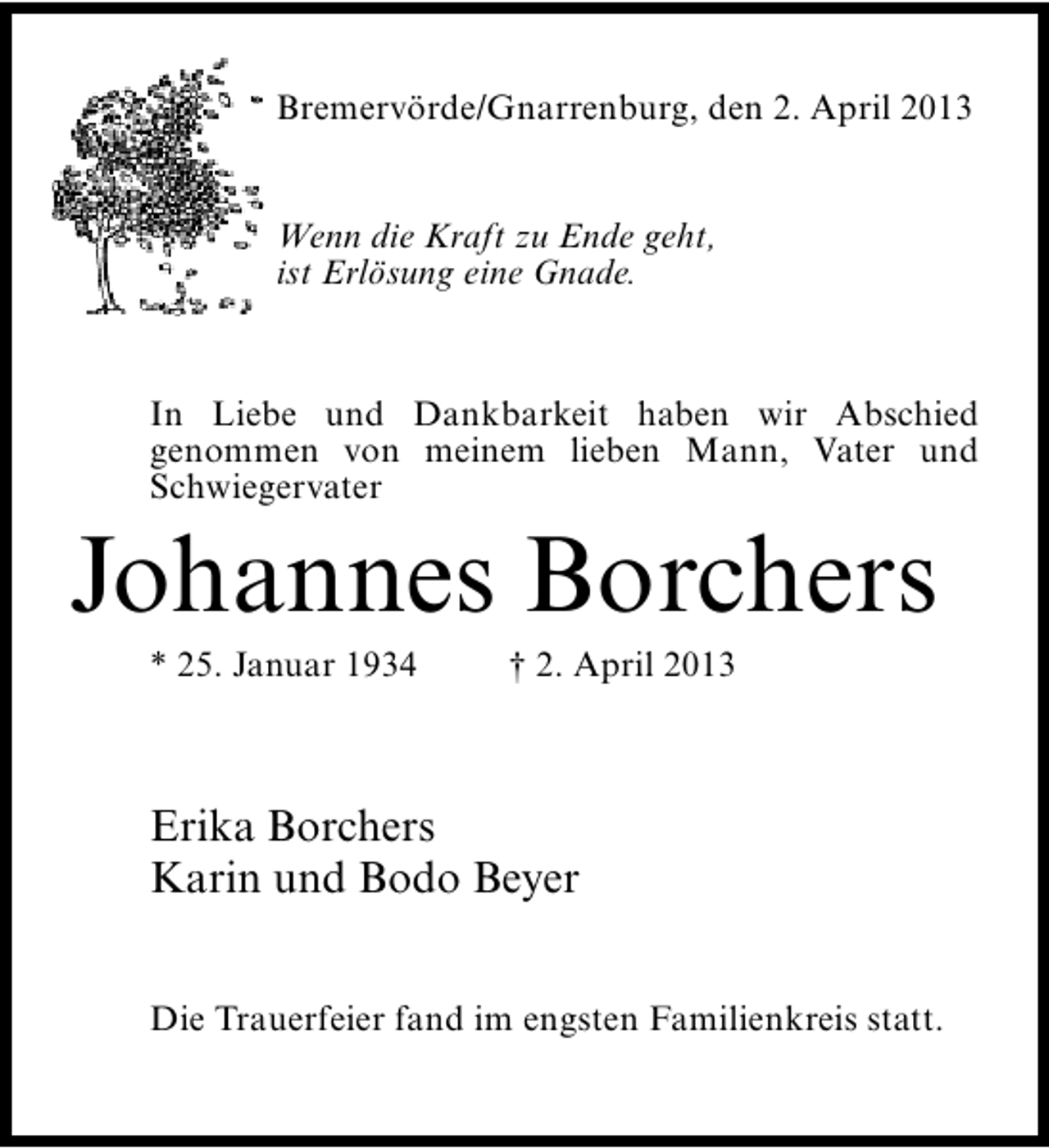 <p>Bremervörde/Gnarrenburg, den 2. April 2013<br />Wenn die Kraft zu Ende geht,<br />ist Erlösung eine Gnade.</p><p>In Liebe und Dankbarkeit haben wir Abschied<br />genommen von meinem lieben Mann, Vater und<br />Schwiegervater</p><p>Johannes Borchers<br />* 25. Januar 1934</p><p>† 2. April 2013</p><p>Erika Borchers<br />Karin und Bodo Beyer<br />Die Trauerfeier fand im engsten Familienkreis statt.</p>
