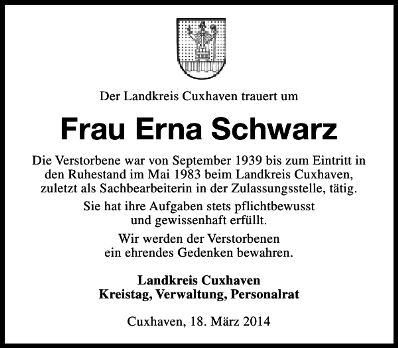 <p>Der Landkreis Cuxhaven trauert um</p><p>Frau Erna Schwarz<br />Die Verstorbene war von September 1939 bis zum Eintritt in<br />den Ruhestand im Mai 1983 beim Landkreis Cuxhaven,<br />zuletzt als Sachbearbeiterin in der Zulassungsstelle, tätig.<br />Sie hat ihre Aufgaben stets pflichtbewusst<br />und gewissenhaft erfüllt.<br />Wir werden der Verstorbenen<br />ein ehrendes Gedenken bewahren.<br />Landkreis Cuxhaven<br />Kreistag, Verwaltung, Personalrat<br />Cuxhaven, 18. März 2014</p>