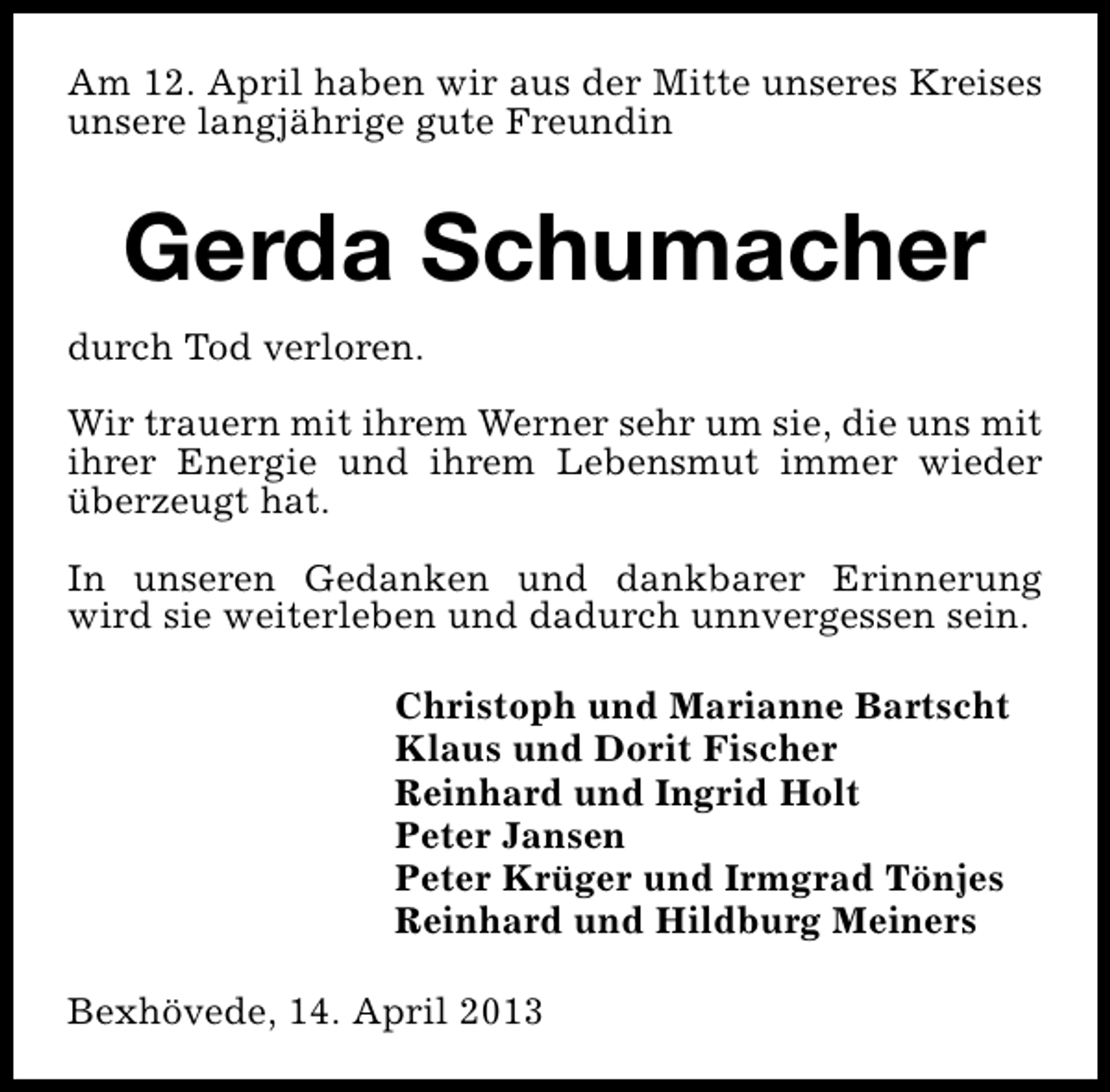 <p>Am 12. April haben wir aus der Mitte unseres Kreises<br />unsere langjährige gute Freundin</p><p>Gerda Schumacher<br />durch Tod verloren.<br />Wir trauern mit ihrem Werner sehr um sie, die uns mit<br />ihrer Energie und ihrem Lebensmut immer wieder<br />überzeugt hat.<br />In unseren Gedanken und dankbarer Erinnerung<br />wird sie weiterleben und dadurch unnvergessen sein.<br />Christoph und Marianne Bartscht<br />Klaus und Dorit Fischer<br />Reinhard und Ingrid Holt<br />Peter Jansen<br />Peter Krüger und Irmgrad Tönjes<br />Reinhard und Hildburg Meiners<br />Bexhövede, 14. April 2013</p>