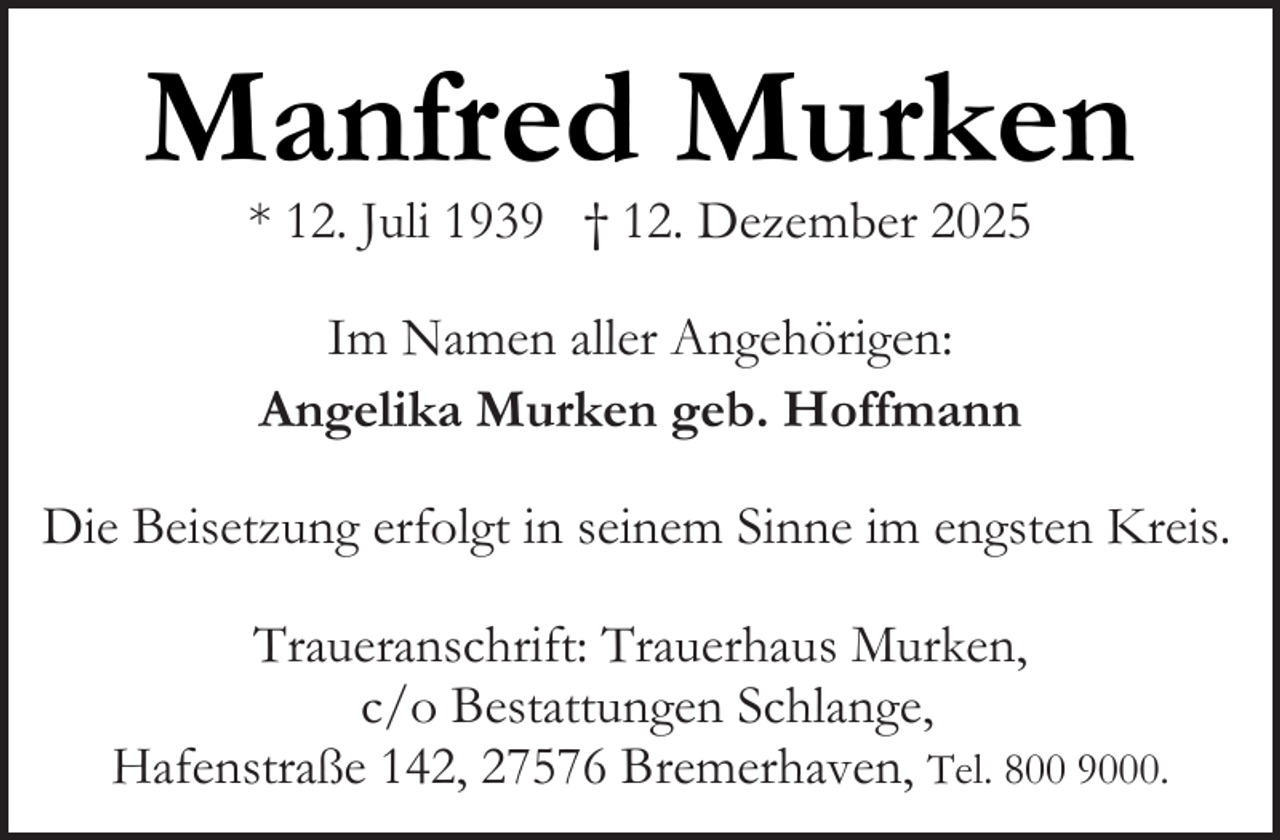 <p>Manfred Murken<br />* 12. Juli 1939 † 12. Dezember 2025<br />Im Namen aller Angehörigen:<br />Angelika Murken geb. Hoffmann<br />Die Beisetzung erfolgt in seinem Sinne im engsten Kreis.<br />Traueranschrift: Trauerhaus Murken,<br />c/o Bestattungen Schlange,<br />Hafenstraße 142, 27576 Bremerhaven, Tel. 800 9000.</p>