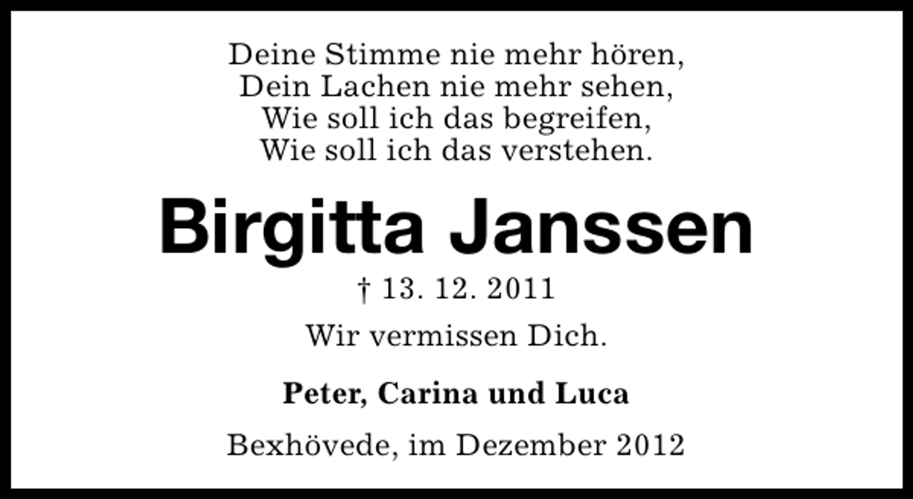 <p>Deine Stimme nie mehr hören,<br />Dein Lachen nie mehr sehen,<br />Wie soll ich das begreifen,<br />Wie soll ich das verstehen.</p><p>Birgitta Janssen<br />† 13. 12. 2011<br />Wir vermissen Dich.</p><p>Peter, Carina und Luca<br />Bexhövede, im Dezember 2012</p>