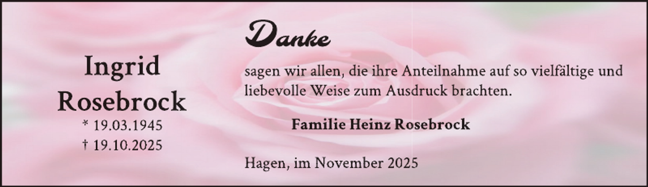 <p>Ingrid<br />Rosebrock<br />* 19.03.1945<br />† 19.10.2025</p>
<p>Dank<br />an<br />nkkee<br />sagen wir allen, die ihre Anteilnahme auf so vielfältige und<br />liebevolle Weise zum Ausddruck brachten.<br />Familie Heinz Ro<br />osebrock<br />Hagen, im November 2025</p>