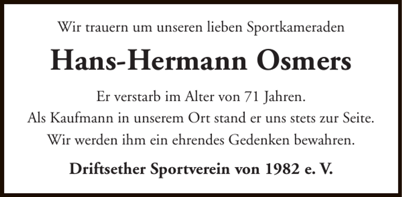 <p>Wir trauern um unseren lieben Sportkameraden</p><p>Hans-Hermann Osmers<br />Er verstarb im Alter von 71 Jahren.<br />Als Kaufmann in unserem Ort stand er uns stets zur Seite.<br />Wir werden ihm ein ehrendes Gedenken bewahren.</p><p>Driftsether Sportverein von 1982 e. V.</p>